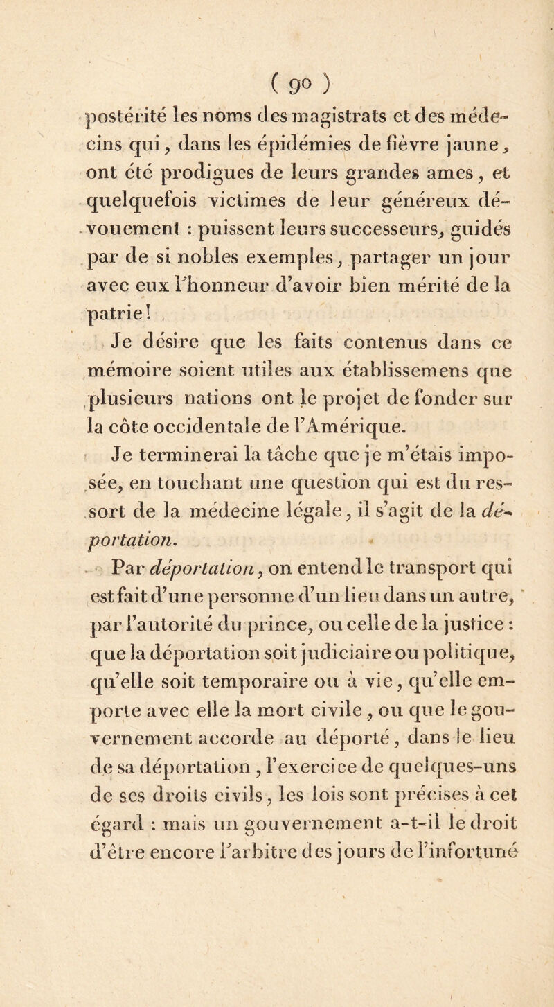 ( 9° ) postérité les noms des magistrats et des méde- cins qui, dans les épidémies de fièvre jaune, ont été prodigues de leurs grandes âmes, et quelquefois victimes de leur généreux dé- vouemenl : puissent leurs successeurs, guidés par de si nobles exemples, partager un jour avec eux rhonneur d’avoir bien mérité de la patrie! Je désire que les faits contenus dans ce mémoire soient utiles aux établissemens que , plusieurs nations ont le projet de fonder sur la côte occidentale de l’Amérique. ? Je terminerai la tâche que je m’étais impo- .sée, en touchant une question qui est du res- sort de la médecine légale, il s’agit de la dé^ portatlon. Par déportation, on entend le transport qui est fait d’une personne d’un lieu dans un autre, ' par l’autorité du prince, ou celle de la justice : que la déportation soit judiciaire ou politique, qu’elle soit temporaire ou à vie, qu’elle em- porte avec elle la mort civile , ou que le gou- vernement accorde au déporté, dans le lieu de sa déportation , l’exercice de quelques-uns de ses droits civils, les lois sont précises à cet égard : mais un gouvernement a-t-il le droit d’ètre encore Paibitre des jours de l’infortuné