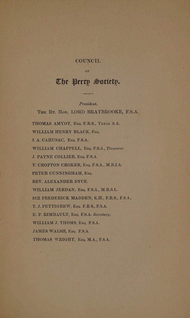 COUNCIL Or Che Perry Sorietp. President. Tue Rr. Hon. LORD BRAYBROOKH, F.S.A. THOMAS AMYOT, Esa. F.R.S., Treas. S.A. WILLIAM HENRY BLACK, Esa. J.A.CAHUSAC, Esa. F.S.A, WILLIAM CHAPPELL, Esa. F.S.A., Treasurer. J. PAYNE COLLIER, Esa. F\S.A. T. CROFTON CROKER, Esq. F.S.A., M.R.LA. PETER CUNNINGHAM, Esa. REV. ALEXANDER DYCE. WILLIAM JERDAN, Esa. F.S.A., M.R.S.L. SIR FREDERICK MADDEN, K.H., F.R.S., F.S.A, T. J. PETTIGREW, Esa. F.RS., F.S.A. E. F. RIMBAULT, Hsa. F.S.A. Secretary. WILLIAM J. THOMS, Esa. F.S.A. JAMES WALSH, Esa. FE.S.A. THOMAS WRIGHT, Esa. M.A,, F.S.A.