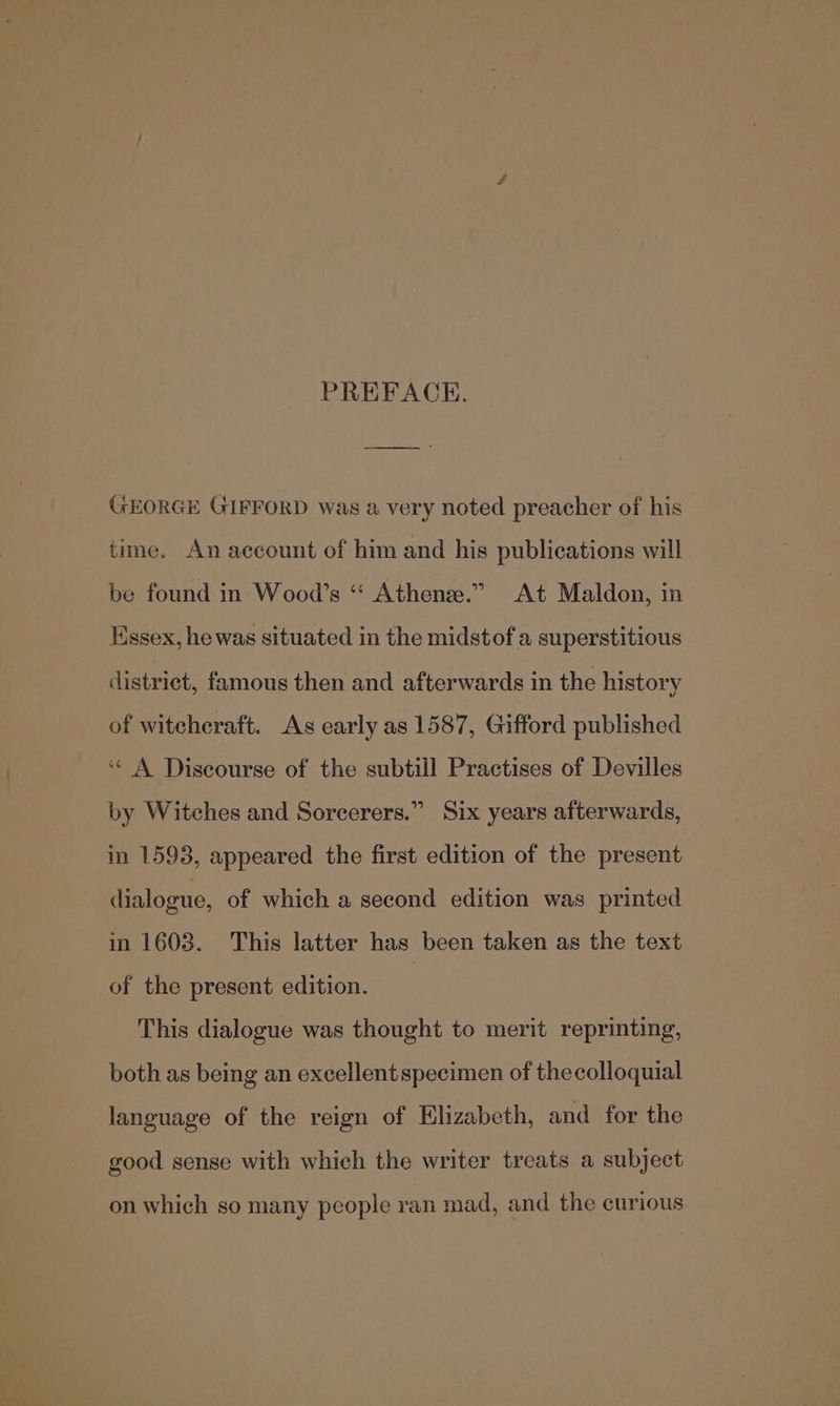 PREFACE. GEORGE GIFFORD was a very noted preacher of his time. An account of him and his publications will be found in Wood’s *“‘ Athenee.” At Maldon, in Essex, he was situated in the midstof a superstitious district, famous then and afterwards in the history of witcheraft. As early as 1587, Gifford published ‘¢ A Discourse of the subtill Practises of Devilles by Witches and Sorcerers.” Six years afterwards, in 1593, appeared the first edition of the present dialogue, of which a second edition was printed in 1603. This latter has been taken as the text of the present edition. | This dialogue was thought to merit reprinting, both as being an excellent specimen of thecolloquial language of the reign of Elizabeth, and for the good sense with which the writer treats a subject on which so many people ran mad, and the curious