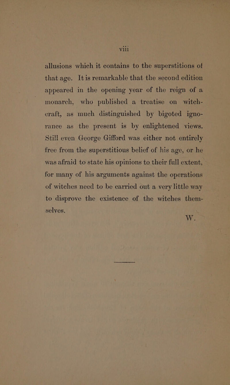 vill allusions which it contains to the superstitions of that age. Itis remarkable that the second edition appeared in the opening year of the reign of a monarch, who published a treatise on witch- craft, as much distinguished by bigoted igno- rance as the present is by enlightened views. Still even George Gifford was either not entirely free from the superstitious belief of his age, or he was afraid to state his opinions to their full extent, for many of his arguments against the operations of witches need to be carried out a very little way to disprove the existence of the witches them- selves. W.