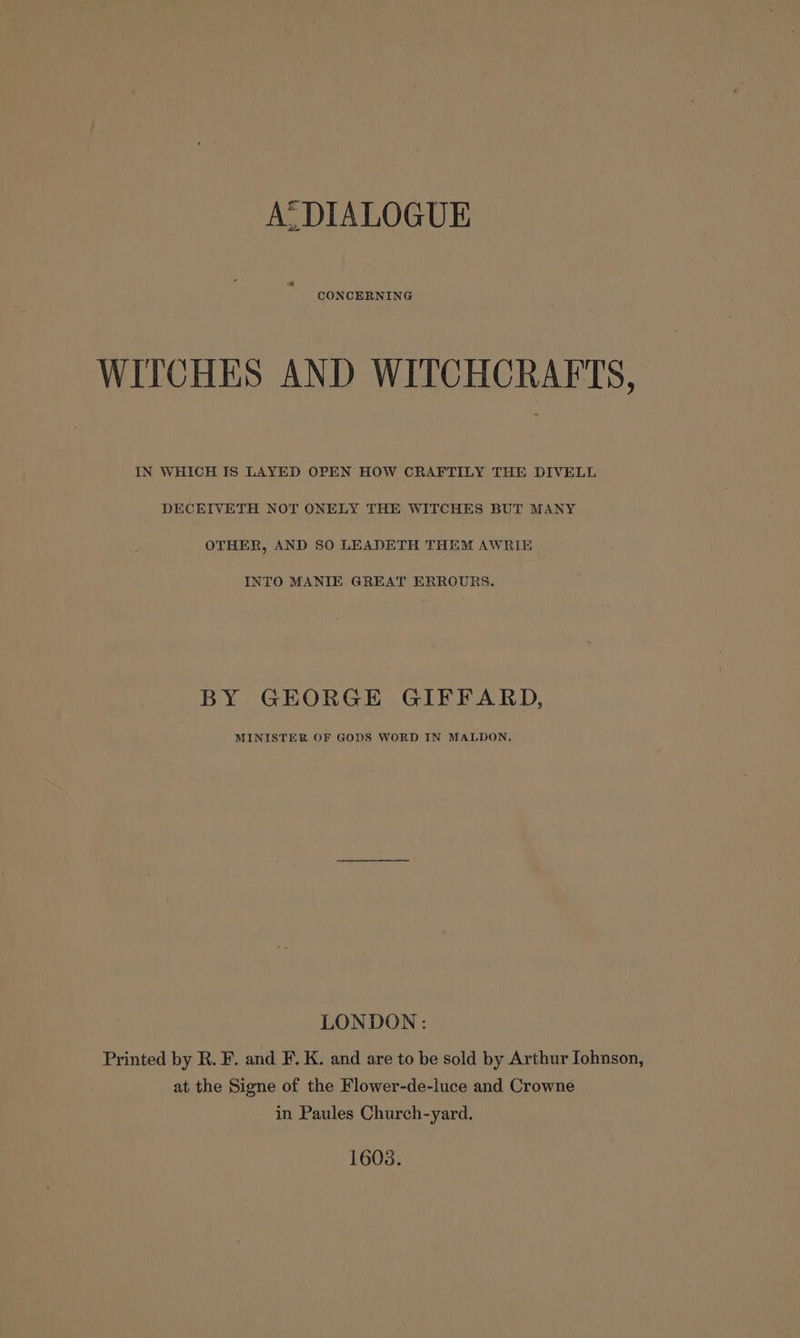 A. DIALOGUE WITCHES AND WITCHCRAFTS, IN WHICH IS LAYED OPEN HOW CRAFTILY THE DIVELL DECEIVETH NOT ONELY THE WITCHES BUT MANY OTHER, AND 50 LEADETH THEM AWRIE INTO MANIE GREAT ERROURS. BY GEORGE GIFFARD, MINISTER OF GODS WORD IN MALDON. LONDON: Printed by R. F. and F. K. and are to be sold by Arthur Iohnson, at the Signe of the Flower-de-luce and Crowne in Paules Church-yard. 1603.