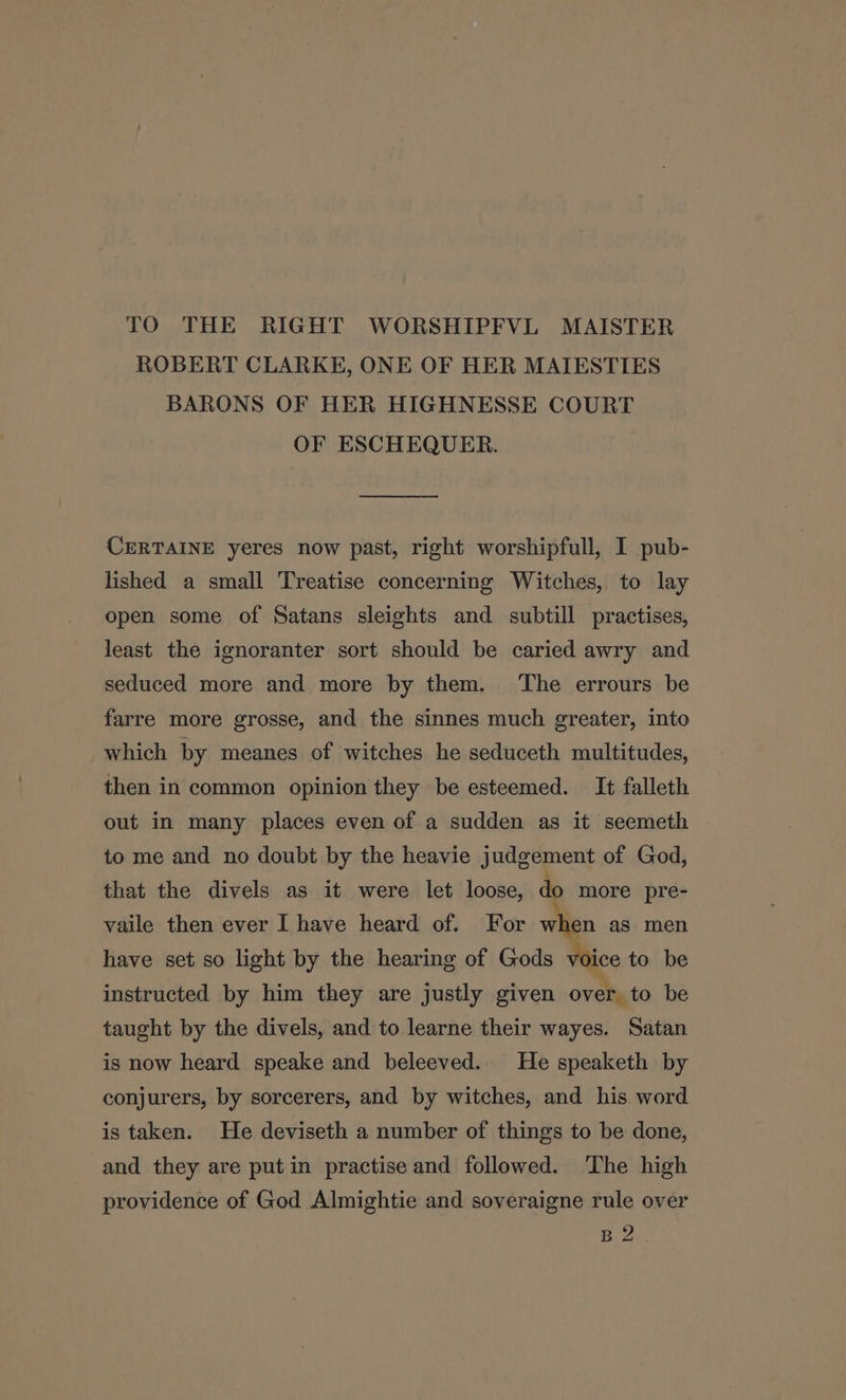 TO THE RIGHT WORSHIPFVL MAISTER ROBERT CLARKE, ONE OF HER MAIESTIES BARONS OF HER HIGHNESSE COURT OF ESCHEQUER. CERTAINE yeres now past, right worshipfull, I pub- lished a small Treatise concerning Witches, to lay open some of Satans sleights and subtill practises, least the ignoranter sort should be caried awry and seduced more and more by them. The errours be farre more grosse, and the sinnes much greater, into which by meanes of witches he seduceth multitudes, then in common opinion they be esteemed. It falleth out in many places even of a sudden as it seemeth to me and no doubt by the heavie judgement of God, that the divels as it were let loose, do more pre- vaile then ever I have heard of. For when as men have set so light by the hearing of Gods voice to be instructed by him they are justly given over. to be taught by the divels, and to learne their wayes. Satan is now heard speake and beleeved.. He speaketh by conjurers, by sorcerers, and by witches, and his word is taken. He deviseth a number of things to be done, and they are putin practise and followed. The high providence of God Almightie and soveraigne rule over B 2