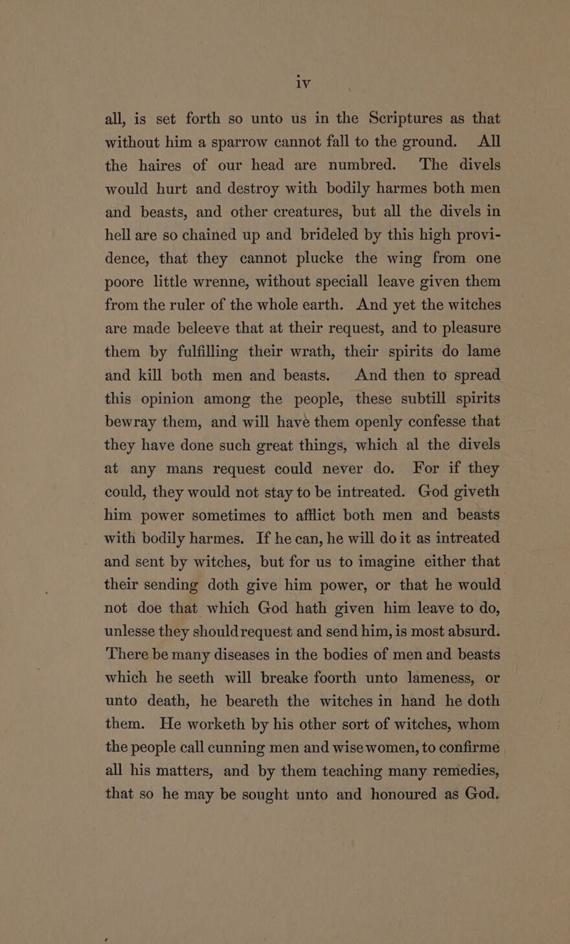 all, is set forth so unto us in the Scriptures as that without him a sparrow cannot fall to the ground. All the haires of our head are numbred. The divels would hurt and destroy with bodily harmes both men and beasts, and other creatures, but all the divels in hell are so chained up and brideled by this high provi- dence, that they cannot plucke the wing from one poore little wrenne, without speciall leave given them from the ruler of the whole earth. And yet the witches are made beleeve that at their request, and to pleasure them by fulfilling their wrath, their spirits do lame and kill both men and beasts. And then to spread this opinion among the people, these subtill spirits bewray them, and will have them openly confesse that they have done such great things, which al the divels at any mans request could never do. For if they could, they would not stay to be intreated. God giveth him power sometimes to afflict both men and beasts with bodily harmes. If he can, he will doit as intreated and sent by witches, but for us to imagine either that their sending doth give him power, or that he would not doe that which God hath given him leave to do, unlesse they should request and send him, is most absurd. There be many diseases in the bodies of men and beasts which he seeth will breake foorth unto lameness, or unto death, he beareth the witches in hand he doth them. He worketh by his other sort of witches, whom the people call cunning men and wise women, to confirme all his matters, and by them teaching many remedies, that so he may be sought unto and honoured as God.