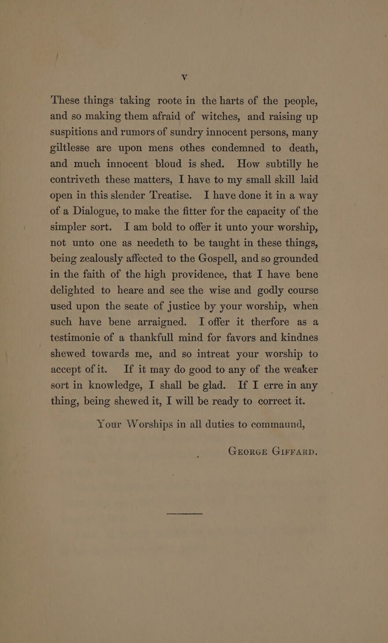 Vv These things taking roote in the harts of the people, and so making them afraid of witches, and raising up suspitions and rumors of sundry innocent persons, many giltlesse are upon mens othes condemned to death, and much innocent bloud is shed. How subtilly he contriveth these matters, I have to my small skill laid open in this slender Treatise. I have done it in a way of a Dialogue, to make the fitter for the capacity of the simpler sort. J am bold to offer it unto your worship, not unto one as needeth to be taught in these things, being zealously affected to the Gospell, and so grounded in the faith of the high providence, that I have bene delighted to heare and see the wise and godly course used upon the seate of justice by your worship, when such have bene arraigned. I offer it therfore as a testimonie of a thankfull mind for favors and kindnes shewed towards me, and so intreat your worship to accept of it. If it may do good to any of the weaker sort in knowledge, I shall be glad. If I erre in any thing, being shewed it, I will be ready to correct it. Your Worships in all duties to commaund, GEORGE GIFFARD.