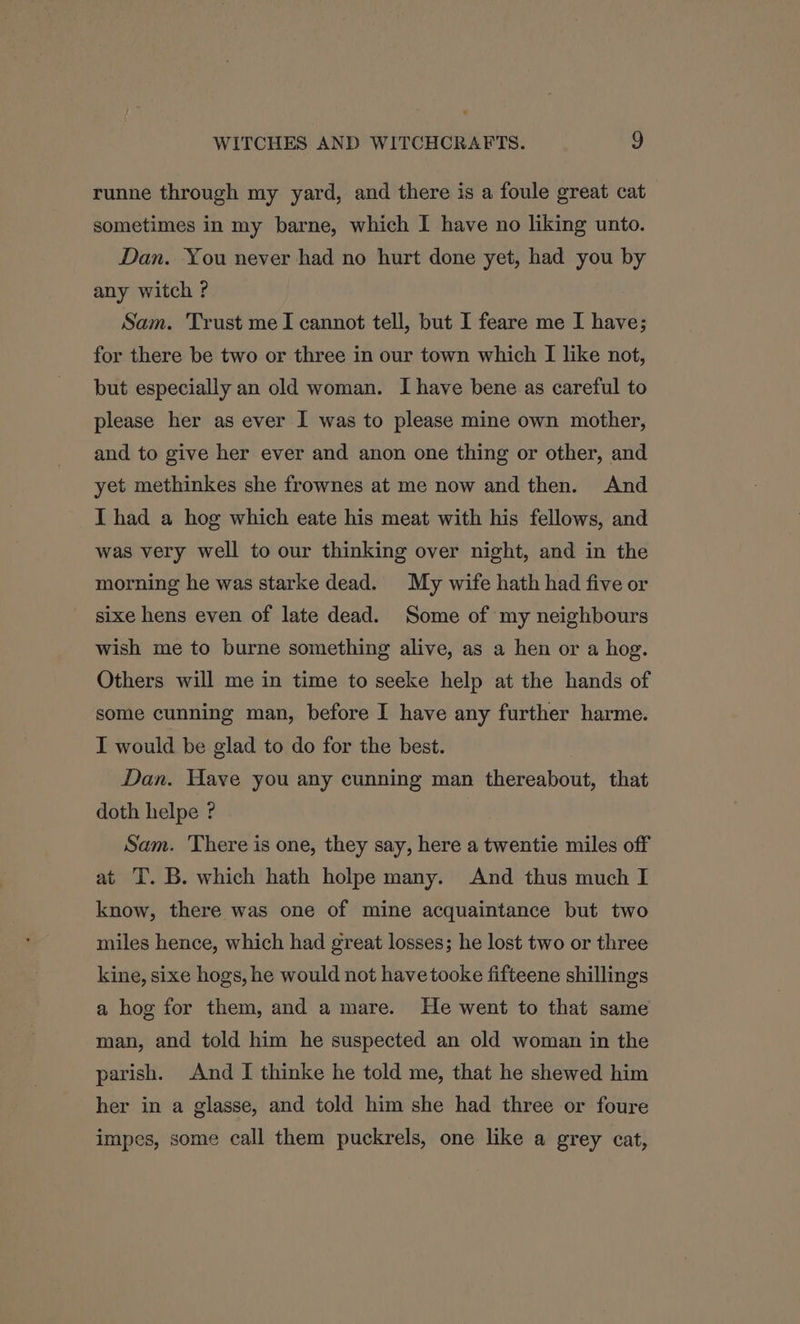 runne through my yard, and there is a foule great cat sometimes in my barne, which I have no liking unto. Dan. You never had no hurt done yet, had you by any witch ? Sam. Trust meI cannot tell, but I feare me I have; for there be two or three in our town which I like not, but especially an old woman. I have bene as careful to please her as ever I was to please mine own mother, and to give her ever and anon one thing or other, and yet methinkes she frownes at me now and then. And I had a hog which eate his meat with his fellows, and was very well to our thinking over night, and in the morning he was starke dead. My wife hath had five or sixe hens even of late dead. Some of my neighbours wish me to burne something alive, as a hen or a hog. Others will me in time to seeke help at the hands of some cunning man, before I have any further harme. I would be glad to do for the best. Dan. Have you any cunning man thereabout, that doth helpe ? Sam. There is one, they say, here a twentie miles off at T. B. which hath holpe many. And thus much I know, there was one of mine acquaintance but two miles hence, which had great losses; he lost two or three kine, sixe hogs, he would not havetooke fifteene shillings a hog for them, and a mare. He went to that same man, and told him he suspected an old woman in the parish. And I thinke he told me, that he shewed him her in a glasse, and told him she had three or foure impes, some call them puckrels, one like a grey cat,
