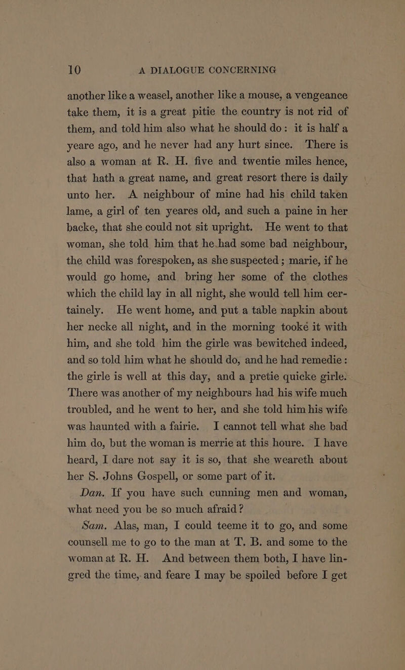 another like a weasel, another like a mouse, a vengeance take them, it is a great pitie the country is not rid of them, and told him also what he should do: it is half a yeare ago, and he never had any hurt since. There is also a woman at R. H. five and twentie miles hence, that hath a great name, and great resort there is daily unto her. A neighbour of mine had his child taken lame, a girl of ten yeares old, and such a paine in her backe, that she could not sit upright. He went to that woman, she told him that he.had some bad neighbour, the child was forespoken, as she suspected ; marie, if he would go home, and bring her some of the clothes which the child lay in all night, she would tell him cer- tainely. He went home, and put a table napkin about her necke all night, and in the morning tooke it with him, and she told him the girle was bewitched indeed, and so told him what he should do, and he had remedie: the girle is well at this day, and a pretie quicke girle. There was another of my neighbours had his wife much troubled, and he went to her, and she told him his wife was haunted with a fairie. I cannot tell what she bad him do, but the woman is merrie at this houre. I have heard, I dare not say it is so, that she weareth about her S. Johns Gospell, or some part of it. Dan. If you have such cunning men and woman, what need you be so much afraid? Sam. Alas, man, I could teeme it to go, and some counsell me to go to the man at T. B. and some to the woman at R. H. And between them both, I have lin- gred the time, and feare I may be spoiled before I get