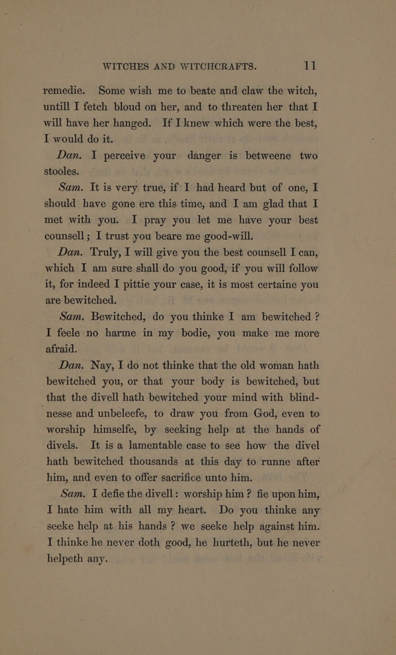 remedie. Some wish me to beate and claw the witch, untill I fetch bloud on her, and to threaten her that I will have her hanged. If I knew which were the best, I would do it. Dan. I perceive your danger is betweene two stooles. Sam. It is very true, if I had heard but of one, I should have gone ere this time, and I am glad that I met with you. I pray you let me have your best counsell ; I trust you beare me good-will. Dan. Truly, I will give you the best counsell I can, which I am sure shall do you good, if you will follow it, for indeed I pittie your case, it is most certaine you are bewitched. Sam. Bewitched, do you thinke I am bewitched ? I feele no harme in my bodie, you make me more afraid. Dan. Nay, I do not thinke that the old woman hath bewitched you, or that your body is bewitched, but that the divell hath bewitched your mind with blind- “nesse and unbeleefe, to draw you from God, even to worship himselfe, by seeking help at the hands of divels. It isa lamentable case to see how the divel hath bewitched thousands at this day to runne after him, and even to offer sacrifice unto him. Sam. I defie the divell: worship him ? fie upon him, I hate him with all my heart. Do you thinke any seeke help at his hands ? we seeke help against him. I thinke he never doth good, he hurteth, but he never helpeth any.