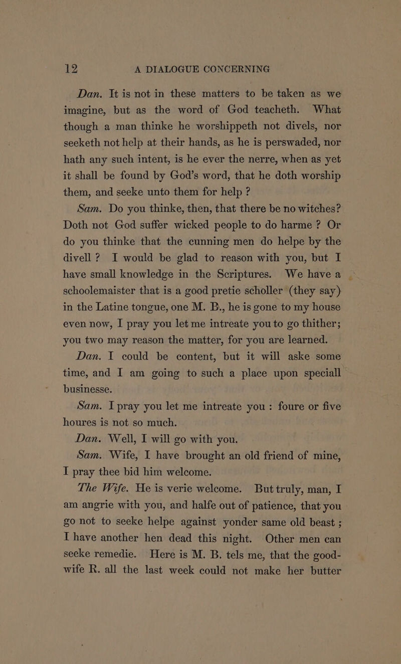 Dan. Tt is not in these matters to be taken as we imagine, but as the word of God teacheth. What though a man thinke he worshippeth not divels, nor seeketh not help at their hands, as he is perswaded, nor hath any such intent, is he ever the nerre, when as yet it shall be found by God’s word, that he doth worship them, and seeke unto them for help ? Sam. Do you thinke, then, that there be no witches? Doth not God suffer wicked people to do harme ? Or do you thinke that the cunning men do helpe by the divell ? I would be glad to reason with you, but I have small knowledge in the Scriptures. We havea | schoolemaister that is a good pretie scholler (they say) in the Latine tongue, one M. B., he is gone to my house even now, I pray you let me intreate you to go thither; you two may reason the matter, for you are learned. Dan. I could be content, but it will aske some time, and I am going to such a place upon speciall businesse. Sam. I pray you let me intreate you: foure or five houres is not so much. Dan. Well, I will go with you. Sam. Wife, I have brought an old friend of mine, I pray thee bid him welcome. The Wife. He is verie welcome. But truly, man, I am angrie with you, and halfe out of patience, that you go not to seeke helpe against yonder same old beast ; I have another hen dead this night. Other men can seeke remedie. Here is M. B. tels me, that the good- wife R. all the last week could not make her butter