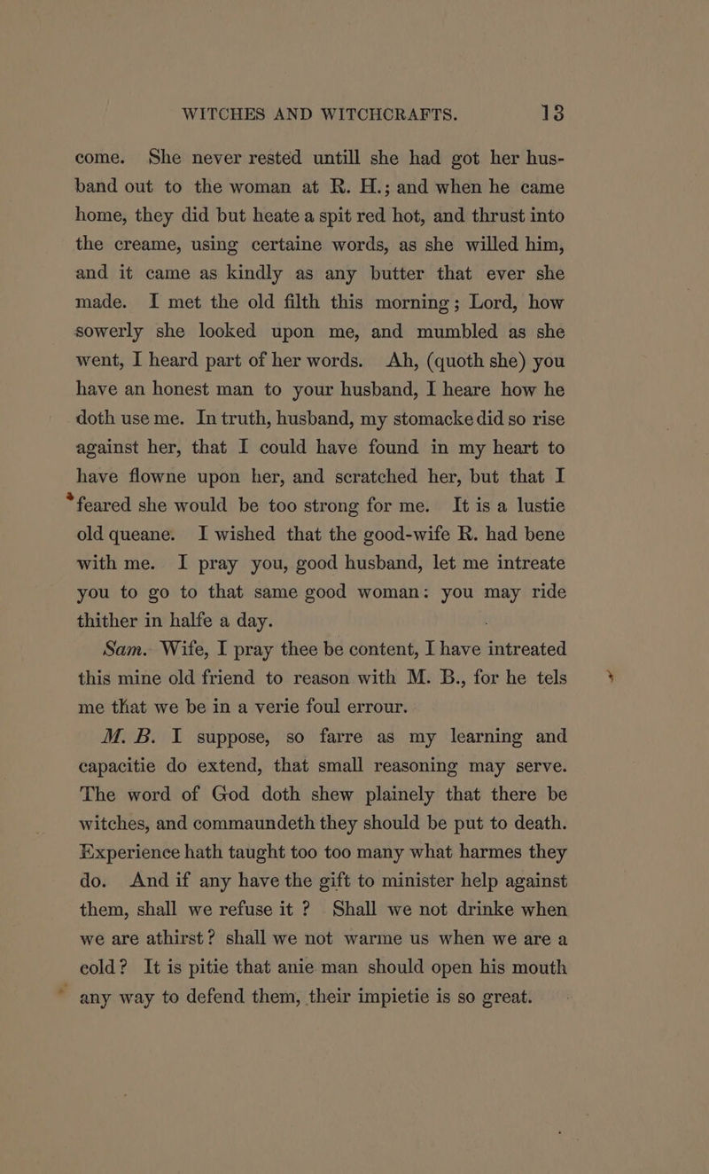 come. She never rested untill she had got her hus- band out to the woman at R. H.; and when he came home, they did but heate a spit red hot, and thrust into the creame, using certaine words, as she willed him, and it came as kindly as any butter that ever she made. I met the old filth this morning; Lord, how sowerly she looked upon me, and mumbled as she went, I heard part of her words. Ah, (quoth she) you have an honest man to your husband, I heare how he doth use me. In truth, husband, my stomacke did so rise against her, that I could have found in my heart to have flowne upon her, and scratched her, but that I *feared she would be too strong for me. It is a lustie old queane. I wished that the good-wife R. had bene with me. I pray you, good husband, let me intreate you to go to that same good woman: you may ride thither in halfe a day. Sam. Wife, I pray thee be content, I have intreated this mine old friend to reason with M. B., for he tels me that we be in a verie foul errour. M. B. I suppose, so farre as my learning and capacitie do extend, that small reasoning may serve. The word of God doth shew plainely that there be witches, and commaundeth they should be put to death. Experience hath taught too too many what harmes they do. And if any have the gift to minister help against them, shall we refuse it ? Shall we not drinke when we are athirst? shall we not warme us when we are a eold? It is pitie that anie man should open his mouth any way to defend them, their impietie is so great.
