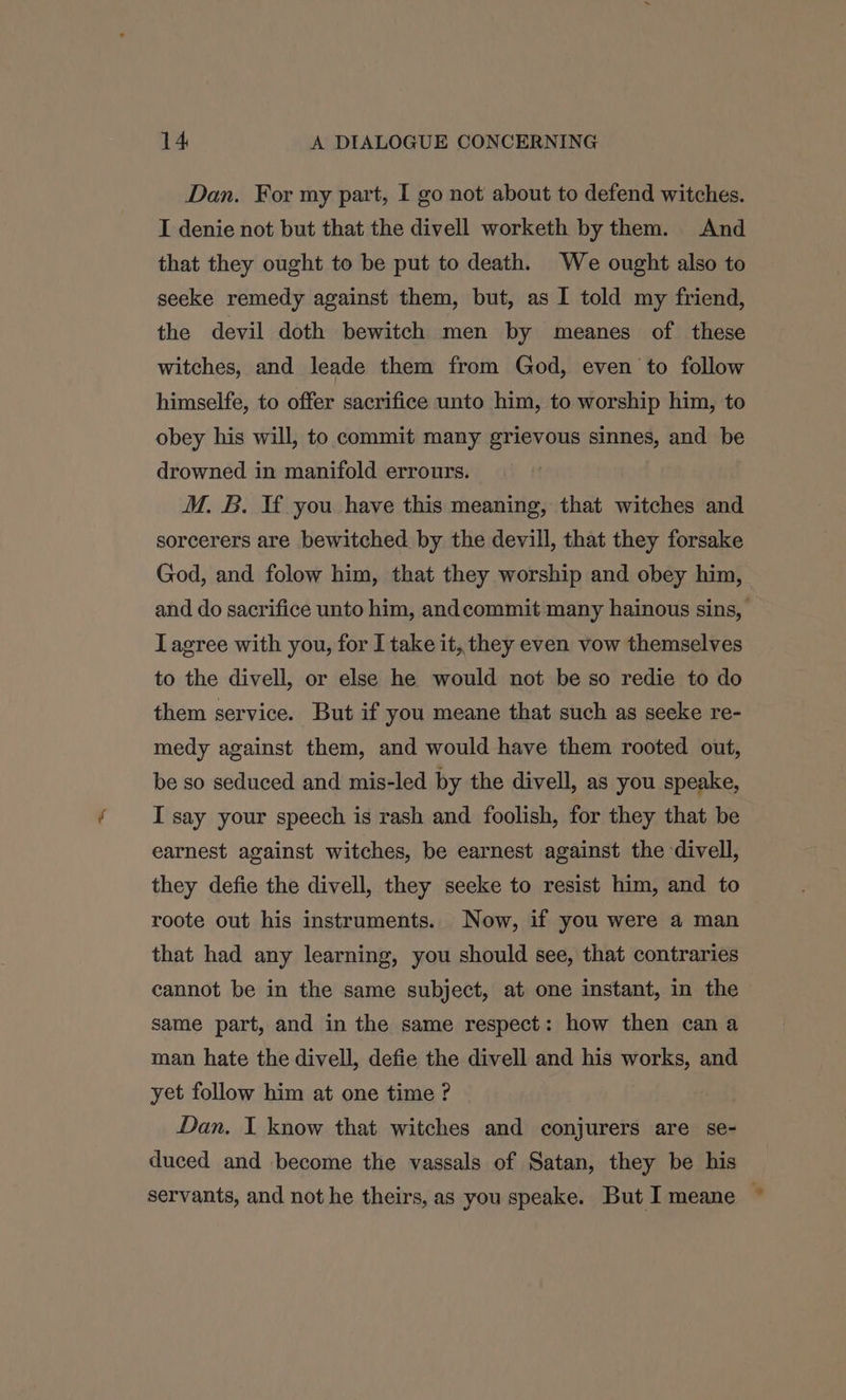 Dan. For my part, I go not about to defend witches. I denie not but that the divell worketh by them. And that they ought to be put to death. We ought also to seeke remedy against them, but, as I told my friend, the devil doth bewitch men by meanes of these witches, and leade them from God, even to follow himselfe, to offer sacrifice unto him, to worship him, to obey his will, to commit many grievous sinnes, and be drowned in manifold errours. M. B. If you have this meaning, that witches and sorcerers are bewitched by the devill, that they forsake God, and folow him, that they worship and obey him, and do sacrifice unto him, andcommit many hainous sins, Lagree with you, for I take it, they even vow themselves to the divell, or else he would not be so redie to do them service. But if you meane that such as seeke re- medy against them, and would have them rooted out, be so seduced and mis-led by the divell, as you speake, I say your speech is rash and foolish, for they that be earnest against witches, be earnest against the divell, they defie the divell, they seeke to resist him, and to roote out his instruments. Now, if you were a man that had any learning, you should see, that contraries cannot be in the same subject, at one instant, in the same part, and in the same respect: how then can a man hate the divell, defie the divell and his works, and yet follow him at one time ? Dan. I know that witches and conjurers are se- duced and become the vassals of Satan, they be his servants, and not he theirs, as you speake. But I meane ©