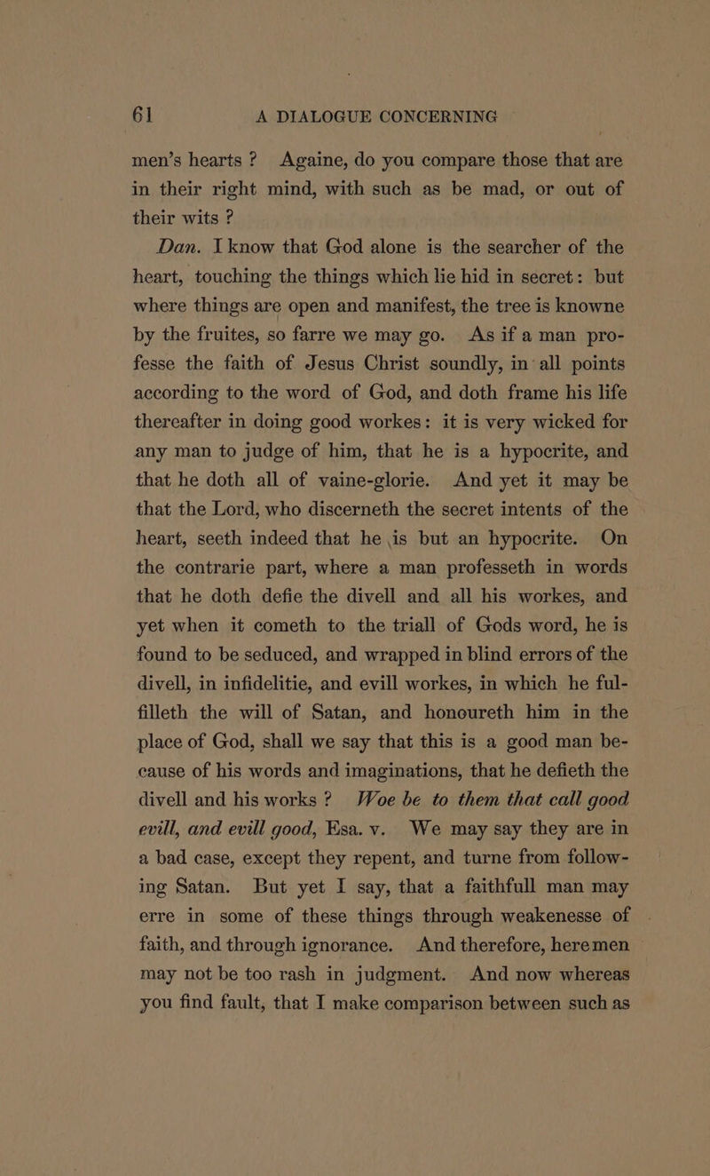 men’s hearts ? Againe, do you compare those that are in their right mind, with such as be mad, or out of their wits ? Dan. I know that God alone is the searcher of the heart, touching the things which lie hid in secret: but where things are open and manifest, the tree is knowne by the fruites, so farre we may go. As if a man pro- fesse the faith of Jesus Christ soundly, in ‘all points according to the word of God, and doth frame his life thereafter in doing good workes: it is very wicked for any man to judge of him, that he is a hypocrite, and that he doth all of vaine-glorie. And yet it may be that the Lord, who discerneth the secret intents of the heart, seeth indeed that he is but an hypocrite. On the contrarie part, where a man professeth in words that he doth defie the divell and all his workes, and yet when it cometh to the triall of Gods word, he is found to be seduced, and wrapped in blind errors of the divell, in infidelitie, and evill workes, in which he ful- filleth the will of Satan, and honoureth him in the place of God, shall we say that this is a good man be- cause of his words and imaginations, that he defieth the divell and his works ? Woe be to them that call good evill, and evill good, Esa. v. We may say they are in a bad case, except they repent, and turne from follow- ing Satan. But yet I say, that a faithfull man may erre in some of these things through weakenesse of | faith, and through ignorance. And therefore, heremen — may not be too rash in judgment. And now whereas