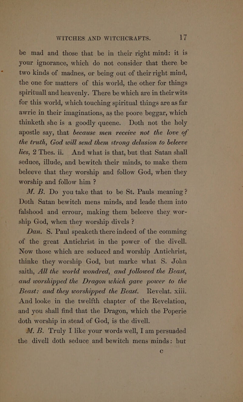 be mad and those that be in their right mind: it is your ignorance, which do not consider that there be two kinds of madnes, or being out of their right mind, the one for matters of this world, the other for things spirituall and heavenly. There be which are in their wits for this world, which touching spiritual things are as far awrie in their imaginations, as the poore beggar, which thinketh she is a goodly queene. Doth not the holy apostle say, that because men receive not the love of the truth, God will send them strong delusion to beleeve hes, 2 Thes. ii. And what is that, but that Satan shall seduce, illude, and bewitch their minds, to make them beleeve that they worship and follow God, when they worship and follow him ? M. B. Do you take that to be St. Pauls meaning? Doth Satan bewitch mens minds, and leade them into falshood and errour, making them beleeve they wor- ship God, when they worship divels ? Dan. §. Paul speaketh there indeed of the comming of the great Antichrist in the power of the divell. Now those which are seduced and worship Antichrist, thinke they worship God, but marke what 8. John saith, All the world wondred, and followed the Beast, and worshipped the Dragon which gave power to the Beast: and they worshipped the Beast. WRevelat. xiii. And looke in the twelfth chapter of the Revelation, and you shall find that the Dragon, which the Poperie doth worship in stead of God, is the divell. M. B. Truly I like your words well, I am persuaded the divell doth seduce and bewitch mens minds: but c