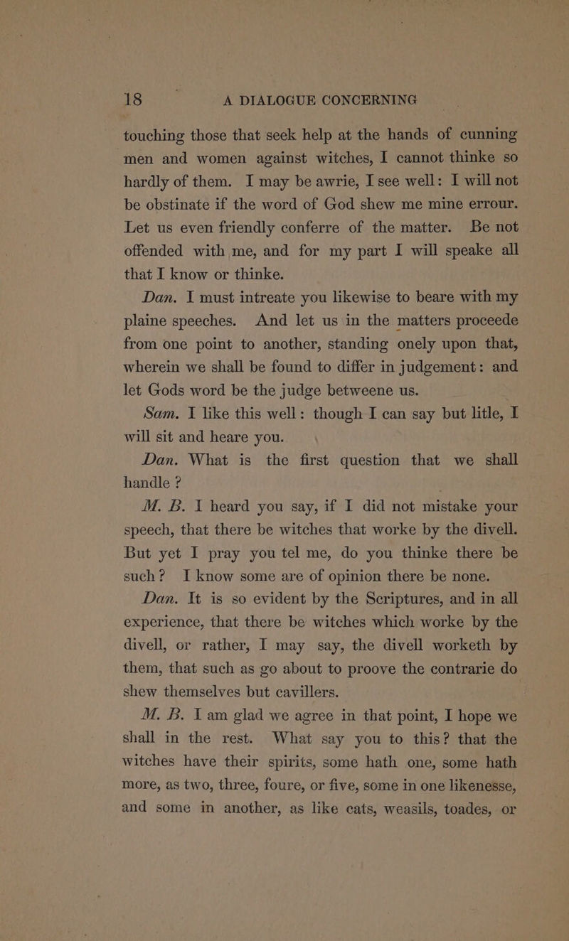 touching those that seek help at the hands of cunning men and women against witches, I cannot thinke so hardly of them. I may be awrie, I see well: I will not be obstinate if the word of God shew me mine errour. Let us even friendly conferre of the matter. Be not offended with me, and for my part I will speake all that I know or thinke. Dan. I must intreate you likewise to beare with my plaine speeches. And let us in the matters proceede from one point to another, standing onely upon that, wherein we shall be found to differ in judgement: and let Gods word be the judge betweene us. | Sam. I like this well: though I can say but litle, I will sit and heare you. Dan. What is the first question that we shall handle ? . M. B. I heard you say, if I did not mistake your speech, that there be witches that worke by the divell. But yet I pray you tel me, do you thinke there be such? I know some are of opinion there be none. Dan. It is so evident by the Scriptures, and in all experience, that there be witches which worke by the divell, or rather, I may say, the divell worketh by them, that such as go about to proove the contrarie do shew themselves but cavillers. M. B. Tam glad we agree in that point, I hope we shall in the rest. What say you to this? that the witches have their spirits, some hath one, some hath more, as two, three, foure, or five, some in one likenesse, and some in another, as like cats, weasils, toades, or