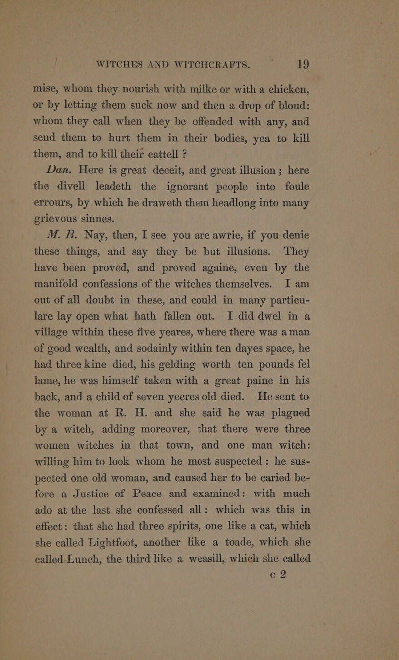 mise, whom they nourish with milke or with a chicken, or by letting them suck now and then a drop of bloud: whom they call when they be offended with any, and send them to hurt them in their bodies, yea to kill them, and to kill their cattell ? Dan. Here is great deceit, and great illusion ; here the divell leadeth the ignorant people into foule errours, by which he draweth them headlong into many grievous sinnes. M. B. Nay, then, I see you are awrie, if you denie these things, and say they be but illusions. They have been proved, and proved againe, even by the manifold confessions of the witches themselves. I am out of all doubt in these, and could in many particu- lare lay open what hath fallen out. I did dwel in a village within these five yeares, where there was aman of good wealth, and sodainly within ten dayes space, he had three kine died, his gelding worth ten pounds fel lame, he was himself taken with a great paine in his back, and a child of seven yeeres old died. Hesent to the woman at R. H. and she said he was plagued by a witch, adding moreover, that there were three women witches in that town, and one man witch: willing him to look whom he most suspected : he sus- pected one old woman, and caused her to be caried be- fore a Justice of Peace and examined: with much ado at the last she confessed all: which was this in effect: that she had three spirits, one like a cat, which she called Lightfoot, another like a toade, which she ealled Lunch, the third like a weasill, which she called c2