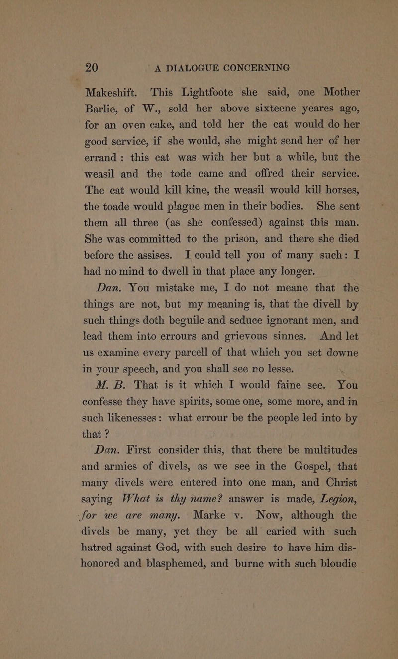 Makeshift. This Lightfoote she said, one Mother Barlie, of W., sold her above sixteene yeares ago, for an oven cake, and told her the cat would do her good service, if she would, she might send her of her errand: this cat was with her but a while, but the weasil and the tode came and offred their service. The cat would kill kine, the weasil would kill horses, the toade would plague men in their bodies. She sent them all three (as she confessed) against this man. She was committed to the prison, and there she died before the assises. I could tell you of many such: I had no mind to dwell in that place any longer. Dan. You mistake me, I do not meane that the things are not, but my meaning is, that the divell by such things doth beguile and seduce ignorant men, and lead them into errours and grievous sinnes. And let us examine every parcell of that which you set downe in your speech, and you shall see ro lesse. . M. B. That is it which I would faine see. You confesse they have spirits, some one, some more, and in such likenesses: what errour be the people led into by that ? Dan. First consider this, that there be multitudes and armies of divels, as we see in the Gospel, that many divels were entered into one man, and Christ saying What is thy name? answer is made, Legion, -for we are many. Marke v. Now, although the divels be many, yet they be all caried with such hatred against God, with such desire to have him dis- honored and blasphemed, and burne with such bloudie