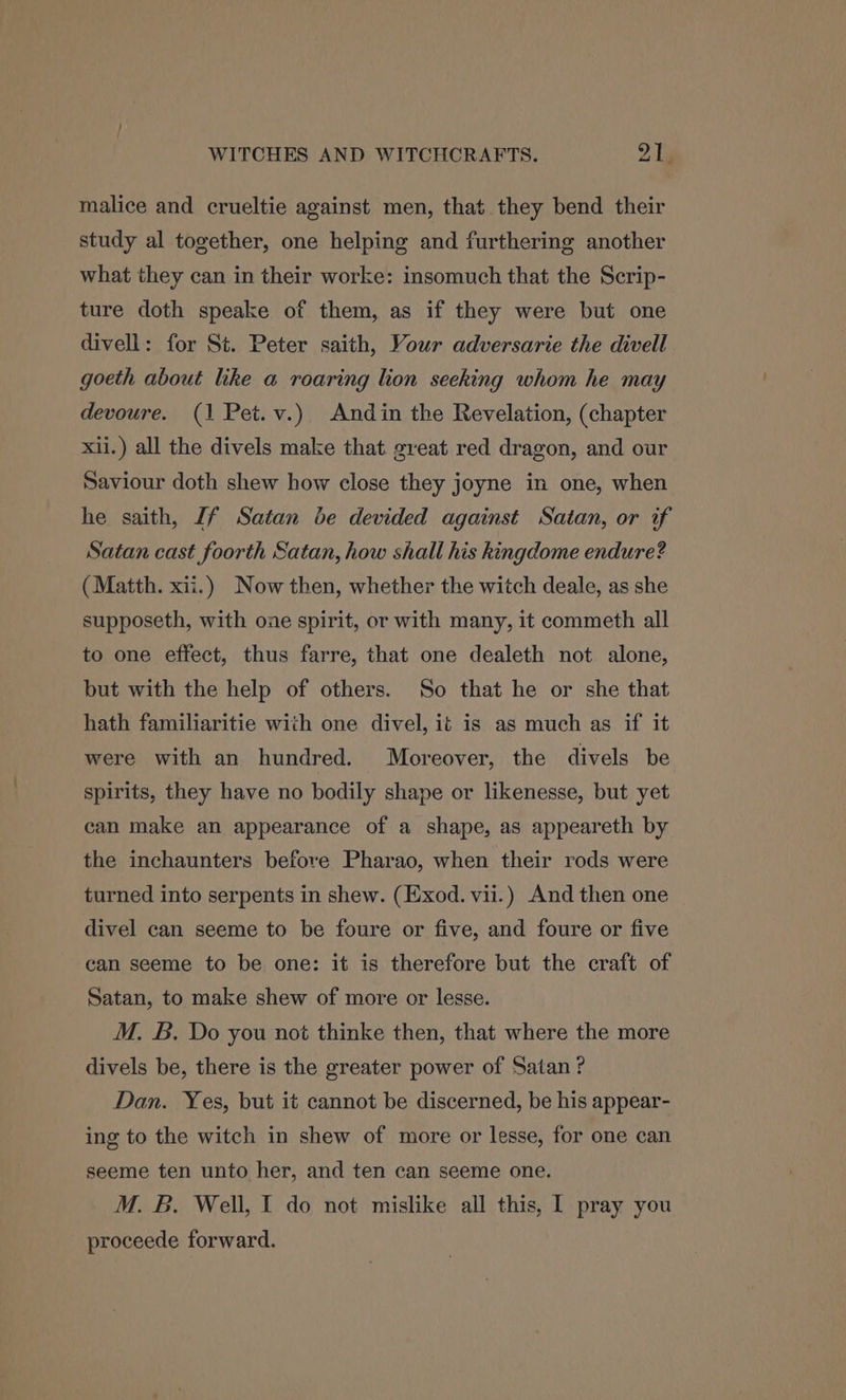 malice and crueltie against men, that they bend their study al together, one helping and furthering another what they can in their worke: insomuch that the Scrip- ture doth speake of them, as if they were but one divell: for St. Peter saith, Vour adversarie the divell goeth about like a roaring lion seeking whom he may devoure. (1 Pet.v.) Andin the Revelation, (chapter xii.) all the divels make that great red dragon, and our Saviour doth shew how close they joyne in one, when he saith, If Satan be devided against Satan, or if Satan cast foorth Satan, how shall his kingdome endure? (Matth. xii.) Now then, whether the witch deale, as she supposeth, with one spirit, or with many, it commeth all to one effect, thus farre, that one dealeth not alone, but with the help of others. So that he or she that hath familiaritie with one divel, it is as much as if it were with an hundred. Moreover, the divels be spirits, they have no bodily shape or likenesse, but yet can make an appearance of a shape, as appeareth by the inchaunters before Pharao, when their rods were turned into serpents in shew. (Exod. vii.) And then one divel can seeme to be foure or five, and foure or five can seeme to be one: it is therefore but the craft of Satan, to make shew of more or lesse. M. B. Do you not thinke then, that where the more divels be, there is the greater power of Satan? Dan. Yes, but it cannot be discerned, be his appear- ing to the witch in shew of more or lesse, for one can seeme ten unto her, and ten can seeme one. M. B. Well, I do not mislike all this, I pray you proceede forward.
