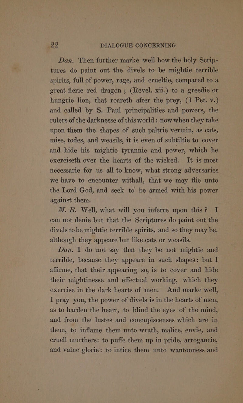 Dan. Then further marke well how the holy Serip- tures do paint out the divels to be mightie terrible spirits, full of power, rage, and crueltie, compared to a great fierie red dragon ; (Revel. xii.) to a greedie or hungrie lion, that roareth after the prey, (1 Pet. v.) and called by 'S. Paul principalities and powers, the rulers of the darknesse of this world : now when they take upon them the shapes of such paltrie vermin, as cats, mise, todes, and weasils, it is even of subtiltie to cover and hide his mightie tyrannie and power, which he exerciseth over the hearts of the wicked. It is most necessarie for us all to know, what strong adversaries we have to encounter withall, that we may flie unto the Lord God, and seek to be armed with his power against them. M. B. Well, what will you inferre upon this? I can not denie but that the Scriptures do paint out the divels to be mightie terrible spirits, and so they may be. although they appeare but like cats or weasils. Dan. I do not say that they be not mightie and terrible, because they appeare in such shapes: but I affirme, that their appearing so, is to cover and hide their mightinesse and effectual working, which they exercise in the dark hearts of men. And marke well, I pray you, the power of divels is in the hearts of men, as to harden the heart, to blind the eyes of the mind, and from the lustes and concupiscenses which are in them, to inflame them unto wrath, malice, envie, and cruell murthers: to puffe them up in pride, arrogancie, and vaine glorie: to intice them unto wantonness and