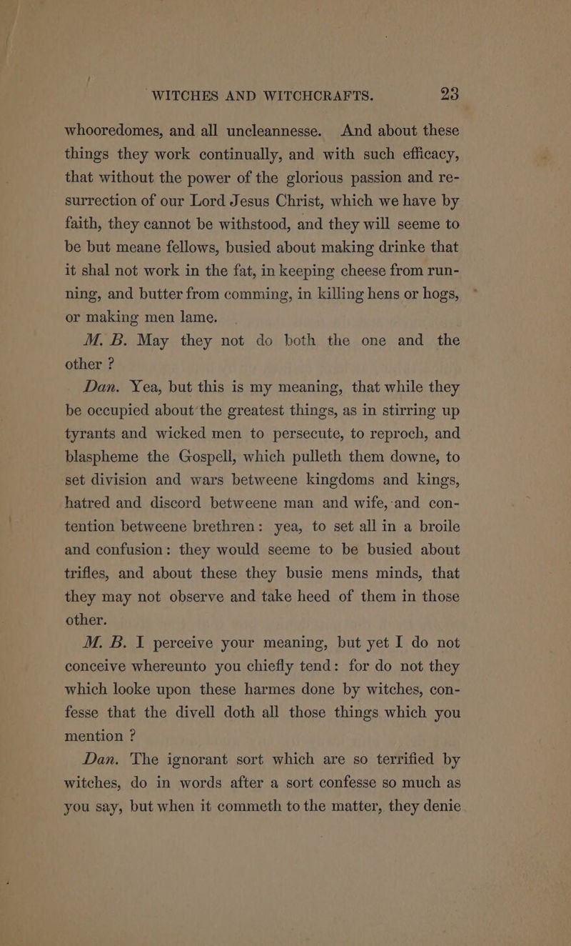 whooredomes, and all uncleannesse. And about these things they work continually, and with such efficacy, that without the power of the glorious passion and re- surrection of our Lord Jesus Christ, which we have by faith, they cannot be withstood, and they will seeme to be but meane fellows, busied about making drinke that it shal not work in the fat, in keeping cheese from run- ning, and butter from comming, in killing hens or hogs, or making men lame. M. B. May they not do both the one and the other ? Dan. Yea, but this is my meaning, that while they be occupied about’the greatest things, as in stirring up tyrants and wicked men to persecute, to reproch, and blaspheme the Gospell, which pulleth them downe, to set division and wars betweene kingdoms and kings, hatred and discord betweene man and wife,:and con- tention betweene brethren: yea, to set all in a broile and confusion: they would seeme to be busied about trifles, and about these they busie mens minds, that they may not observe and take heed of them in those other. M. B. I perceive your meaning, but yet I do not conceive whereunto you chiefly tend: for do not they which looke upon these harmes done by witches, con- fesse that the divell doth all those things which you mention ? Dan. The ignorant sort which are so terrified by witches, do in words after a sort confesse so much as you say, but when it commeth to the matter, they denie