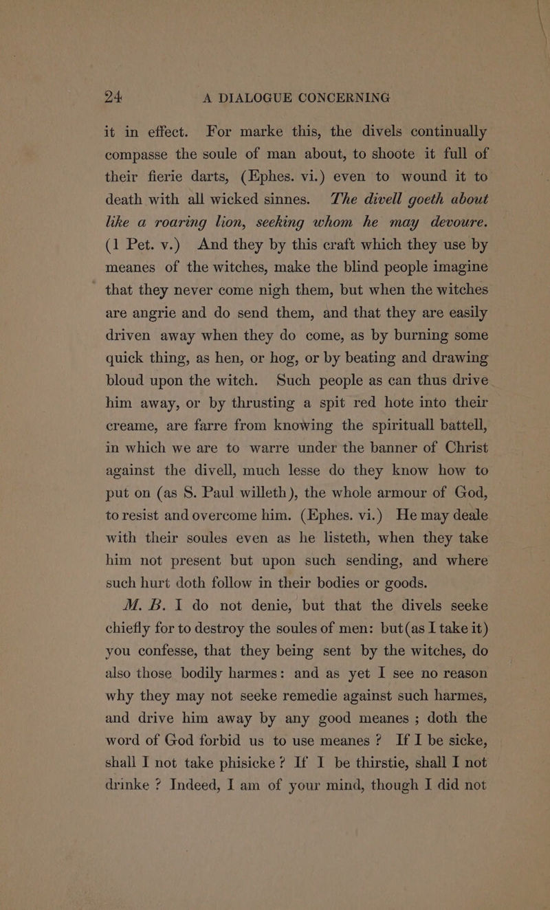 it in effect. For marke this, the divels continually compasse the soule of man about, to shoote it full of their fierie darts, (Hphes. vi.) even to wound it to death with all wicked sinnes. The divell goeth about like a roaring lion, seeking whom he may devoure. (1 Pet. v.) And they by this craft which they use by meanes of the witches, make the blind people imagine that they never come nigh them, but when the witches are angrie and do send them, and that they are easily driven away when they do come, as by burning some quick thing, as hen, or hog, or by beating and drawing bloud upon the witch. Such people as can thus drive him away, or by thrusting a spit red hote into their creame, are farre from knowing the spirituall battell, in which we are to warre under the banner of Christ against the divell, much lesse do they know how to put on (as S. Paul willeth), the whole armour of God, to resist and overcome him. (Ephes. vi.) He may deale with their soules even as he listeth, when they take him not present but upon such sending, and where such hurt doth follow in their bodies or goods. M. &. J do not denie, but that the divels seeke chiefly for to destroy the soules of men: but(as I take it) you confesse, that they being sent by the witches, do also those bodily harmes: and as yet I see no reason why they may not seeke remedie against such harmes, and drive him away by any good meanes ; doth the word of God forbid us to use meanes ? If I be sicke, | shall I not take phisicke? If I be thirstie, shall I not drinke ? Indeed, I am of your mind, though I did not