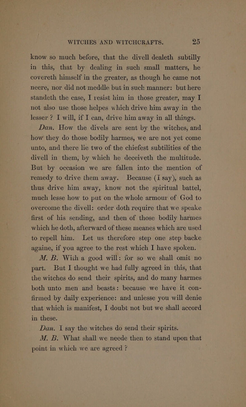 know so much before, that the divell dealeth subtilly in this, that by dealing in such small matters, he covereth himself in the greater, as though he came not neere, nor did not meddle but in suck manner: but here standeth the case, I resist him in those greater, may I not also use those helpes which drive him away in the lesser ? I will, if I can, drive him away in all things. Dan, How the divels are sent by the witches, and how they do those bodily harmes, we are not yet come unto, and there lie two of the chiefest subtilities of the divell in them, by which he deceiveth the multitude. But by occasion we are fallen into the mention of remedy to drive them away. Because (i say), such as thus drive him away, know not the spiritual battel, much lesse how to put on the whole armour of God to overcome the divell: order doth require that we speake first of his sending, and then of those bodily harmes which he doth, afterward of these meanes which are used to repell him. Let us therefore step one step backe againe, if you agree to the rest which I have spoken. M. B. Wiih a good will: for so we shall omit no part. But I thought we had fully agreed in this, that the witches do send their spirits, and do many harmes both unto men and beasts: because we have it con- firmed by daily experience: and unlesse you will denie that which is manifest, I doubt not but we shall accord in these. Dan. I say the witches do send their spirits. M. B. What shall we neede then to stand upon that point in which we are agreed ?