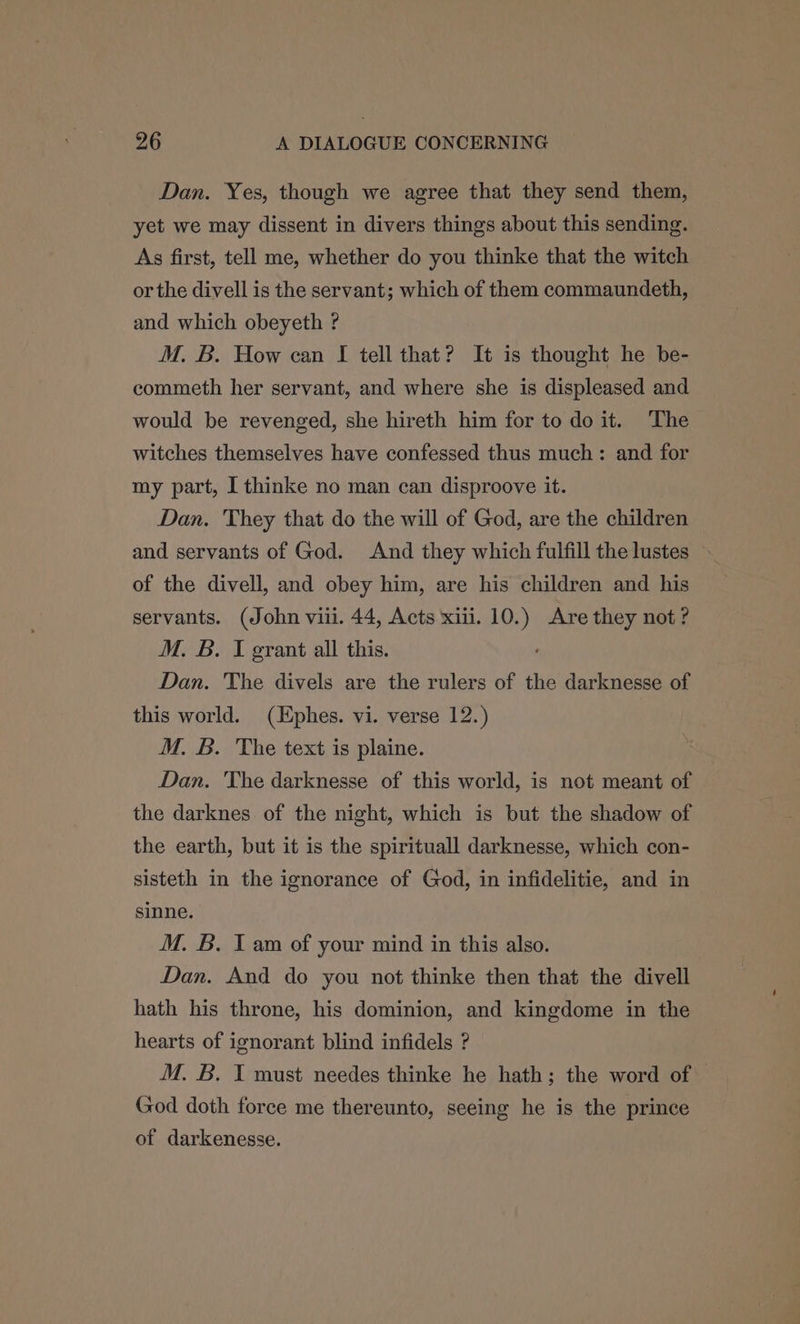 Dan. Yes, though we agree that they send them, yet we may dissent in divers things about this sending. As first, tell me, whether do you thinke that the witch or the divell is the servant; which of them commaundeth, and which obeyeth ? M. B. How can I tell that? It is thought he be- commeth her servant, and where she is displeased and would be revenged, she hireth him for to do it. The witches themselves have confessed thus much: and for my part, I thinke no man can disproove it. Dan. They that do the will of God, are the children and servants of God. And they which fulfill the lustes » of the divell, and obey him, are his children and his servants. (John viii. 44, Acts xiii. 10. s. Are they not ? M. B. I grant all this. Dan. The divels are the rulers of the darknesse of this world. (Ephes. vi. verse 12.) M. B. The text is plaine. Dan. The darknesse of this world, is not meant of the darknes of the night, which is but the shadow of the earth, but it is the spirituall darknesse, which con- sisteth in the ignorance of God, in infidelitie, and in sinne. M. B. I am of your mind in this also. Dan. And do you not thinke then that the divell hath his throne, his dominion, and kingdome in the hearts of ignorant blind infidels ? God doth force me thereunto, seeing he is the prince of darkenesse.
