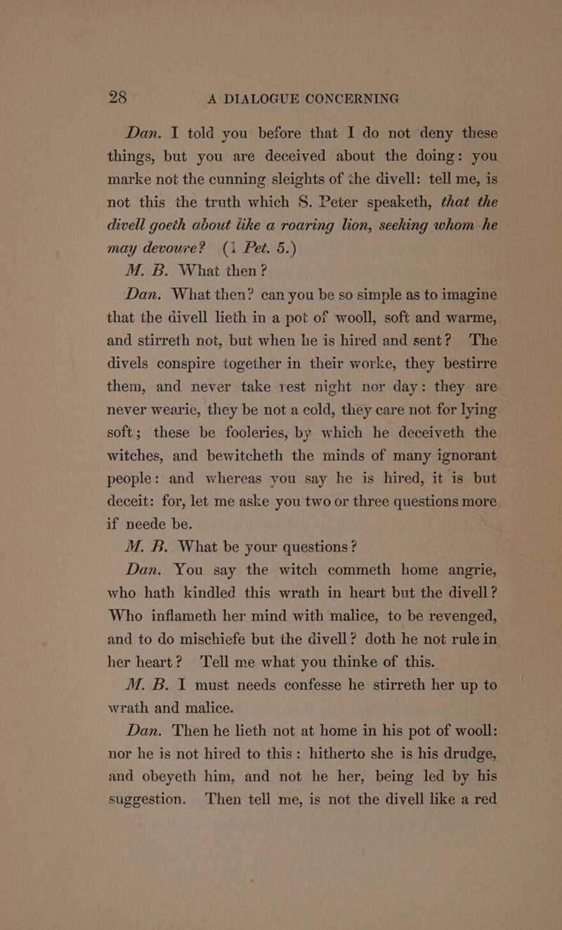Dan. I told you before that I do not deny these things, but you are deceived about the doing: you marke not the cunning sleights of the divell: tell me, is not this the truth which 8. Peter speaketh, that the divell goeth about like a roaring lion, seeking whom he may devoure? (1 Pet. 5.) M. B. What then? Dan. What then? can you be so simple as to imagine that the divell lieth in a pot of wooll, soft and warme, and stirreth not, but when he is hired and sent? ‘The divels conspire together in their worke, they bestirre them, and never take rest night nor day: they are. never wearie, they be not a cold, they care not for lying soft; these be fooleries, by which he deceiveth the witches, and bewitcheth the minds of many ignorant people: and whereas you say he is hired, it is but deceit: for, let me aske you two or three questions more if neede be. M. B. What be your questions ? Dan. You say the witch commeth home angrie, who hath kindled this wrath in heart but the divell ? Who inflameth her mind with malice, to be revenged, and to do mischiefe but the divell? doth he not rule in her heart? ‘Tell me what you thinke of this. M. B. T must needs confesse he stirreth her up to wrath and malice. Dan. Then he lieth not at home in his pot of wooll: nor he is not hired to this: hitherto she is his drudge, and obeyeth him, and not he her, being led by his suggestion. Then tell me, is not the divell like a red