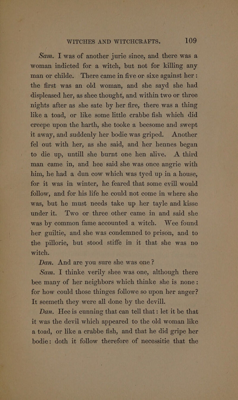 Sam. I was of another jurie since, and there was a woman indicted for a witch, but not for killing any man or childe. There came in five or sixe against her : the first was an old woman, and she sayd she had displeased her, as shee thought, and within two or three nights after as she sate by her fire, there was a thing like a toad, or like some little crabbe fish which did creepe upon the harth, she tooke a beesome and swept it away, and suddenly her bodie was griped. Another fel out with her, as she said, and her hennes began to die up, untill she burnt one hen alive. A third man came in, and hee said she was once angrie with him, he had a dun cow which was tyed up in a house, for it was in winter, he feared that some evill would follow, and for his life he could not come in where she was, but he must needs take up her tayle and kisse under it. Two or three other came in and said she was by common fame accounted a witch. Wee found her guiltie, and she was condemned to prison, and to the pillorie, but stood stiffe in it that she was no witch. Dan, And are you sure she was one ? Sam. I thinke verily shee was one, although there bee many of her neighbors which thinke she is none: for how could those thinges followe so upon her anger? It seemeth they were all done by the devill. Dan. Heeis cunning that can tell that: let it be that it was the devil which appeared to the old woman like a toad, or like a crabbe fish, and that he did gripe her bodie: doth it follow therefore of necessitie that the