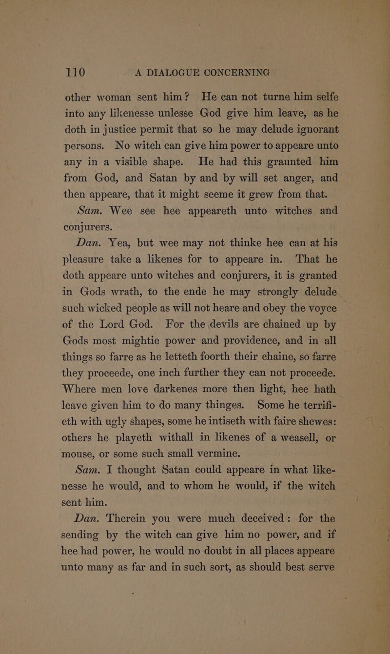 other woman sent him? He can not turne him selfe into any likenesse unlesse God give him leave, as he doth in justice permit that so he may delude ignorant persons. No witch can give him power to appeare unto any in a visible shape. He had this graunted him from God, and Satan by and by will set anger, and then appeare, that it might seeme it grew from that. Sam. Wee see hee appeareth unto witches and conjurers. Dan. Yea, but wee may not thinke hee can at his pleasure take a likenes for to appeare in. That he doth appeare unto witches and conjurers, it is granted in Gods wrath, to the ende he may strongly delude such wicked people as will not heare and obey the voyce of the Lord God. For the devils are chained up by Gods most mightie power and providence, and in all things so farre as he letteth foorth their chaine, so farre they proceede, one inch further they can not proceede. Where men love darkenes more then light, hee hath leave given him to do many thinges. Some he terrifi- eth with ugly shapes, some he intiseth with faire shewes: others he playeth withall in likenes of a weasell, or mouse, or some such small vermine. Sam. I thought Satan could appeare in what like- nesse he would, and to whom he would, if the witch sent him. Dan. Therein you were much deceived: for the sending by the witch can give him no power, and if hee had power, he would no doubt in all places appeare unto many as far and in such sort, as should best serve