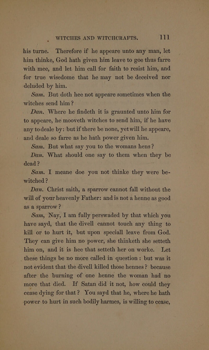 his turne. Therefore if he appeare unto any man, let him thinke, God hath given him leave to goe thus farre with mee, and let him call for faith to resist him, and for true wisedome that he may not be deceived nor deluded by him. Sam. But doth hee not appeare sometimes when the witches send him ? Dan. Where he findeth it is graunted unto him for to appeare, he mooveth witches to send him, if he have any todeale by: but if there be none, yet will he appeare, and deale so farre as he hath power given him. Sam. But what say you to the womans hens? Dan. What should one say to them when they be dead ? Sam. I meane doe you not thinke they were be- witched ? Dan. Christ saith, a sparrow cannot fall without the will of your heavenly Father: and is not a henne as good as a sparrow ? Sam, Nay, I am fully perswaded by that which you have sayd, that the divell cannot touch any thing to kill or to hurt it, but upon speciall leave from God. They can give him no power, she thinketh she setteth him on, and it is hee that setteth her on worke. Let _these things be no more called in question: but was it not evident that the divell killed those hennes? because after the burning of one henne the woman had no more that died. If Satan did it not, how could they cease dying for that? You sayd that he, where he hath power to hurt in such bodily harmes, is willing to cease,