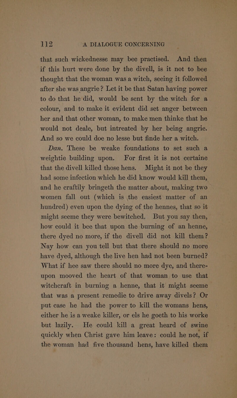 that such wickednesse may bee practised. And then if this hurt were done by the divell, is it not to bee thought that the woman was a witch, seeing it followed after she was angrie? Let it be that Satan having power to do that he did, would be sent by the witch for a colour, and to make it evident did set anger between her and that other woman, to make men thinke that he would not deale, but intreated by her being angrie. And so we could doe no lesse but finde her a witch. Dan. These be weake foundations to set such a weightie building upon. For first it is not certaine that the divell killed those hens. Might it not be they had some infection which he did know would kill them, and he craftily bringeth the matter about, making two women fall out (which is the easiest matter of an hundred) even upon the dying of the hennes, that so it might seeme they were bewitched. But you say then, how could it bee that upon the burning of an henne, there dyed no more, if the divell did not kill them? Nay how can you tell but that there should no more have dyed, although the live hen had not been burned? What if hee saw there should no more dye, and there- upon mooved the heart of that woman to use that witchcraft in burning a henne, that it might seeme that was a present remedie to drive away divels? Or put case he had the power to kill the womans hens, either he is a weake killer, or els he goeth to his worke but lazily. He could kill a great heard of swine quickly when Christ gave him leave: could he not, if the woman had five thousand hens, have killed them |