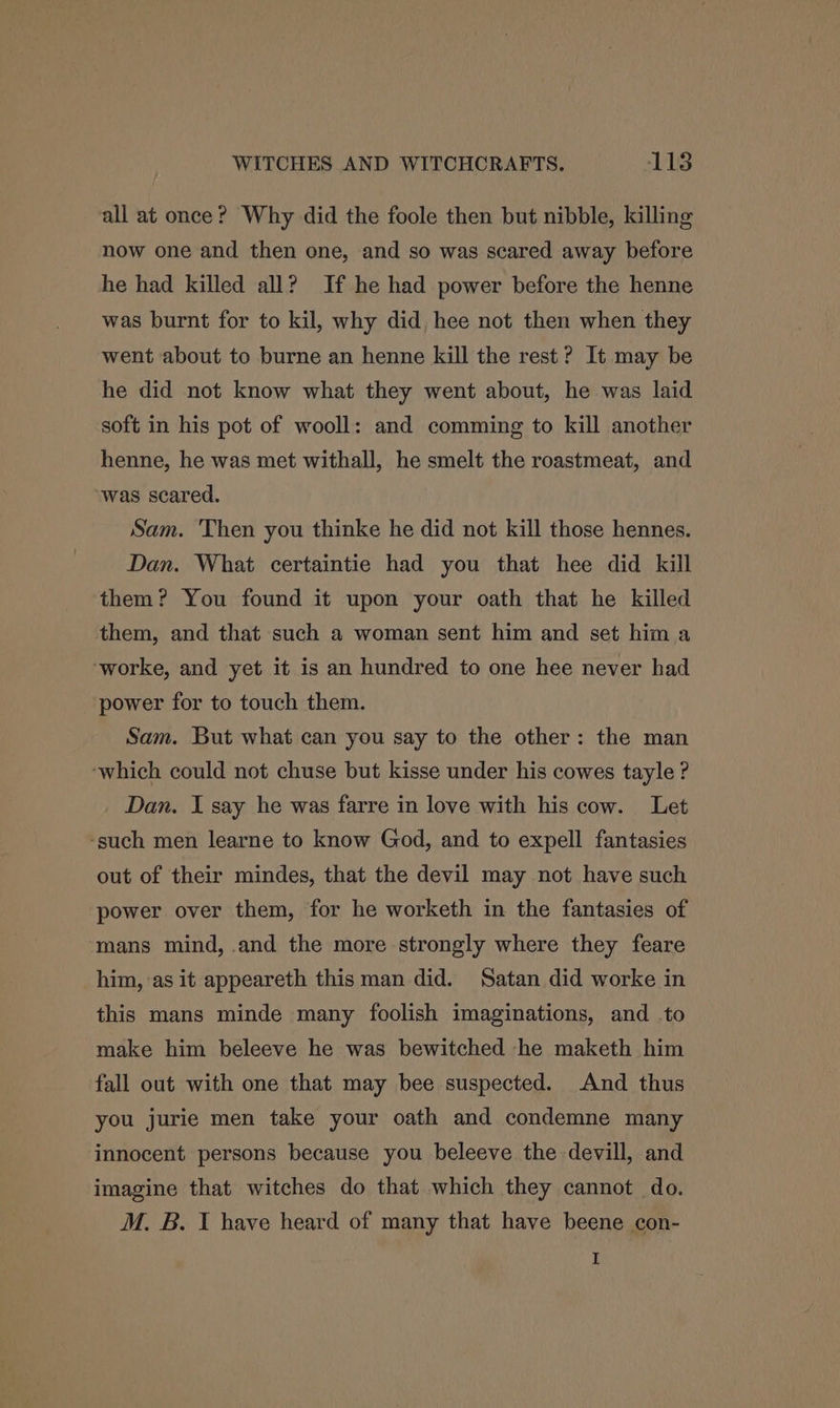 all at once? Why did the foole then but nibble, killing now one and then one, and so was scared away before he had killed all? If he had power before the henne was burnt for to kil, why did, hee not then when they went about to burne an henne kill the rest? It may be he did not know what they went about, he was laid soft in his pot of wooll: and comming to kill another henne, he was met withall, he smelt the roastmeat, and was scared. Sam. Then you thinke he did not kill those hennes. Dan. What certaintie had you that hee did kill them? You found it upon your oath that he killed them, and that such a woman sent him and set him a -worke, and yet it is an hundred to one hee never had power for to touch them. Sam. But what can you say to the other: the man ‘which could not chuse but kisse under his cowes tayle ? Dan. I say he was farre in love with his cow. Let -such men learne to know God, and to expell fantasies out of their mindes, that the devil may not have such power over them, for he worketh in the fantasies of ‘mans mind, .and the more strongly where they feare him, as it appeareth this man did. Satan did worke in this mans minde many foolish imaginations, and to make him beleeve he was bewitched -he maketh him fall out with one that may bee suspected. And thus you jurie men take your oath and condemne many innocent persons because you beleeve the -devill, and imagine that witches do that which they cannot do. M. B. JI have heard of many that have beene con- I
