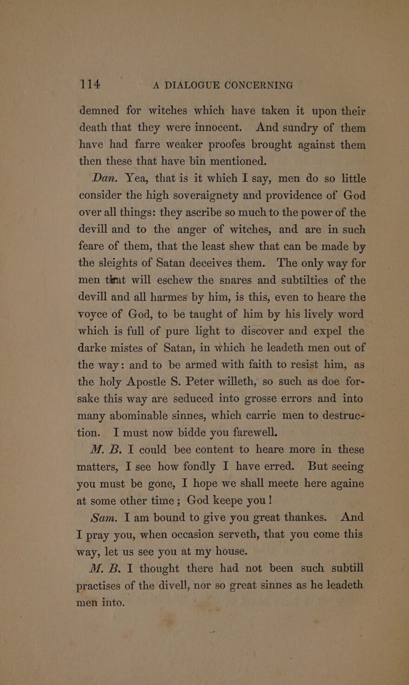 demned for witches which: have taken it upon their death that they were innocent. And sundry of them have had farre weaker proofes brought against them then these that have bin mentioned. Dan. Yea, that is it which I say, men do so little consider the high soveraignety and providence of God over all things: they ascribe so much to the power of the devill and to the anger of witches, and are in such feare of them, that the least shew that can be made by the sleights of Satan deceives them. ‘The only way for men tkat will eschew the snares and subtilties of the devill and all harmes by him, is this, even to heare the voyce of God, to be taught of him by his lively word — which is full of pure light to discover and expel the darke mistes of Satan, in which he leadeth men out of the way: and to be armed with faith to resist him, as the holy Apostle S. Peter willeth, so such as doe for- sake this way are seduced into grosse errors and into many abominable sinnes, which carrie men to destruc- tion. I must now bidde you farewell. M. B. I could bee content to heare more in these matters, I see how fondly I have erred. But seeing you must be gone, I hope we shall meete here againe at some other time; God keepe you! Sam. I am bound to give you great thankes. And I pray you, when occasion serveth, that you come this — way, let us see you at my house. M. B. I thought there had not been such subtill practises of the divell, nor so great sinnes as he leadeth men into.