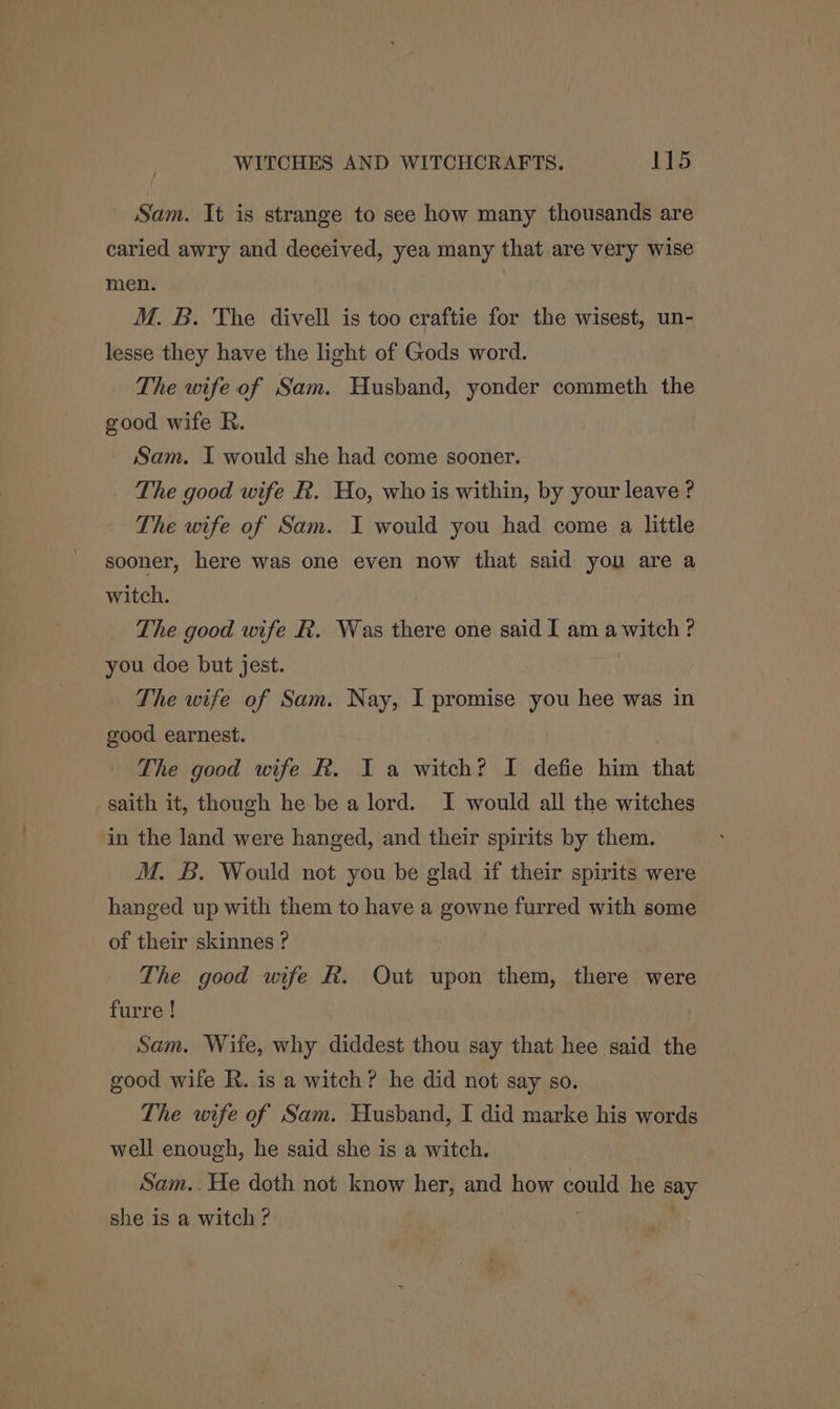 Sam. It is strange to see how many thousands are caried awry and deceived, yea many that are very wise men. M. B. The divell is too craftie for the wisest, un- lesse they have the light of Gods word. The wife. of Sam. Husband, yonder commeth the good wife R. Sam. I would she had come sooner. The good wife R. Ho, who is within, by your leave ? The wife of Sam. I would you had come a little sooner, here was one even now that said you are a witch. The good wife R. Was there one said I am a witch ? you doe but jest. The wife of Sam. Nay, I promise you hee was in good earnest. The good wife R. I a witch? I defie him that saith it, though he be a lord. I would all the witches in the land were hanged, and their spirits by them. M. B. Would not you be glad if their spirits were hanged up with them to have a gowne furred with some of their skinnes ? The good wife &. Out upon them, there were furre ! Sam. Wife, why diddest thou say that hee said the good wife R. is a witch? he did not say so. The wife of Sam. Husband, I did marke his words well enough, he said she is a witch. Sam..He doth not know her, and how could he say she is a witch? }
