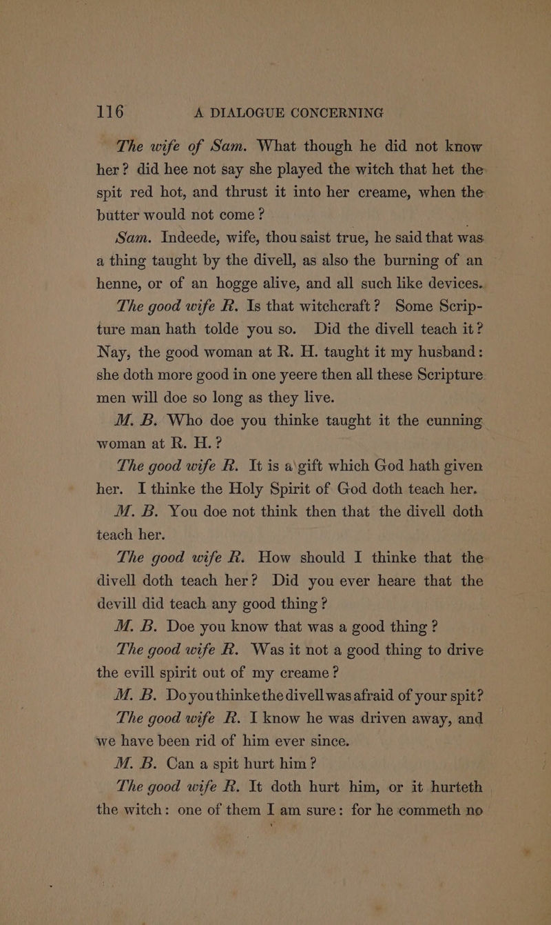 The wife of Sam. What though he did not know her? did hee not say she played the witch that het the spit red hot, and thrust it into her creame, when the butter would not come ? Sam. Indeede, wife, thou saist true, he said that was a thing taught by the divell, as also the burning of an ~ henne, or of an hogge alive, and all such like devices.. The good wife R. Is that witchcraft? Some Scrip- ture man hath tolde you so. Did the divell teach it? Nay, the good woman at R. H. taught it my husband: she doth more good in one yeere then all these Scripture men will doe so long as they live. M. B. Who doe you thinke taught it the cunning woman at R. H.? The good wife R. It is a\gift which God hath given her. I thinke the Holy Spirit of God doth teach her. M. B. You doe not think then that the divell doth teach her. The good wife &. How should I thinke that the divell doth teach her? Did you ever heare that the devill did teach any good thing ? M. B. Doe you know that was a good thing ? The good wife R. Was it not a good thing to drive the evill spirit out of my creame? M. B. Doyouthinkethe divell was afraid of your spit? The good wife R. I know he was driven away, and we have been rid of him ever since. M. B. Can a spit hurt him? The good wife &. It doth hurt him, or it hurteth | the witch: one of them I am sure: for he commeth no