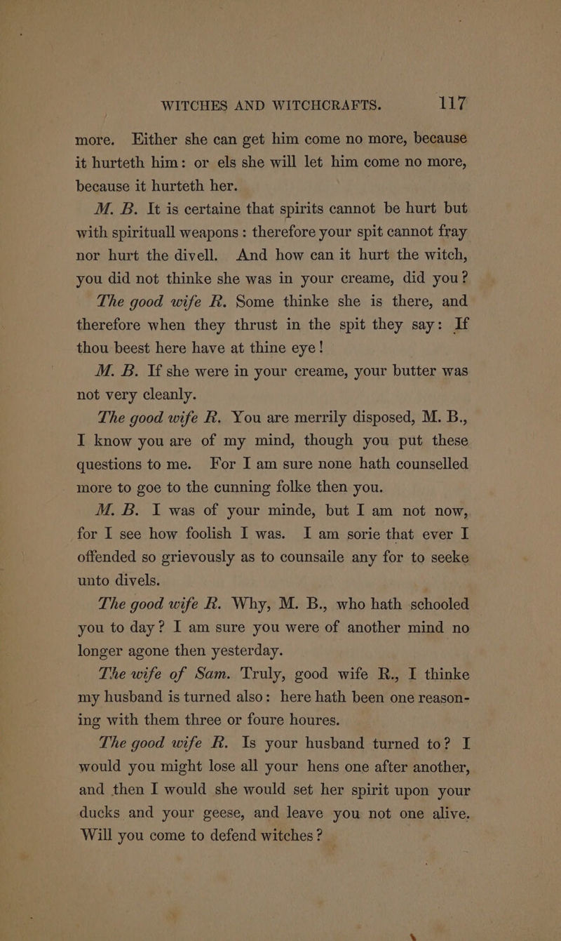 more. Hither she can get him come no more, because it hurteth him: or els she will let him come no more, because it hurteth her. M. B. It is certaine that spirits cannot be hurt but with spirituall weapons : therefore your spit cannot fray nor hurt the divell. And how can it hurt the witch, you did not thinke she was in your creame, did you? The good wife R. Some thinke she is there, and therefore when they thrust in the spit they say: If thou beest here have at thine eye! M. B. If she were in your creame, your butter was not very cleanly. The good wife R. You are merrily disposed, M. B., I know you are of my mind, though you put these questions to me. For I am sure none hath counselled more to goe to the cunning folke then you. M. B. I was of your minde, but I am not now, for I see how foolish I was. I am sorie that ever I offended so grievously as to counsaile any for to seeke unto divels. } The good wife R. Why, M. B., who hath schooled you to day? I am sure you were of another mind no longer agone then yesterday. The wife of Sam. Truly, good wife R., I thinke my husband is turned also: here hath been one reason- ing with them three or foure houres. The good wife R. Is your husband turned to? I would you might lose all your hens one after another, and then I would she would set her spirit upon your ducks and your geese, and leave you not one alive. Will you come to defend witches ?