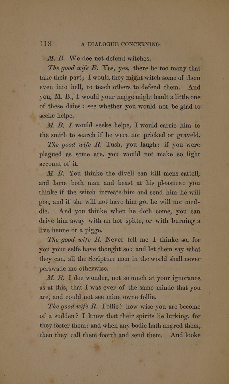 M. B. We doe not defend witches. The good wife R. Yes, yes, there be too many that take their part; I would they might witch some of them even into hell, to teach others to defend them. And you, M. B., I would your nagge might hault a little one of these daies: see whether you would not be glad to: M. B. I would seeke helpe, I would carrie him to the smith to search if he were not pricked or graveld. The good wife hk. Tush, you laugh: if you were plagued as some are, you would not make so light account of it. M. B. You thinke the divell can kill mens cattell, and lame both man and beast at his pleasure: you thinke if the witch intreate\him and send him he will goe, and if she will not have him go, he will not med- dle. And you thinke when he doth come, you can drive him away with an hot spitte, or with burning a live henne or a pigge. _ The good wife R. Never tell me I thinke so, for you your selfe have thought so: and let them say what they can, all the Scripture men in the world shall never perswade me otherwise. _M. B. I doe wonder, not so much at your ignorance as at this, that I was ever of the same minde that you are, and could not see mine owne follie. The good wife R. Follie? how wise you are become of a sudden? I know that their spirits lie lurking, for they foster them: and when any bodie hath angred them, | then they call them foorth and send them. And looke bi