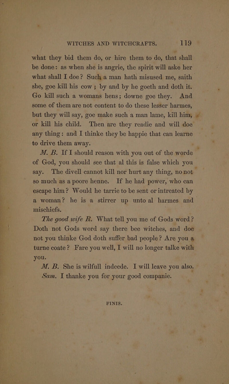 what they bid them do, or hire them to do, that shall be done: as when she is angrie, the spirit will aske her what shall I doe? Such a man hath misused me, saith she, goe kill his cow; by and by he goeth and doth it. Go kill such a womans hens; downe goe they. And some of them are not content to do these lesser harmes, but they will say, goe make such a man lame, kill him, or kill his child. Then are they readie and will doe any thing: and I thinke they be happie that can learne to drive them away. M. B. If I should reason with you out of the worde of God, you should see that al this is false which you say. The divell cannot kill nor hurt any thing, no not so much as a poore henne. If he had power, who can escape him? Would he tarrie to be sent or intreated by a woman? he is a stirrer up unto al harmes and_ mischiefs. 3 The good wife k. What tell you me of Gods word ? Doth not Gods word say there bee witches, and doe not you thinke God doth suffer bad people? Are you a turne coate? Fare you well, I will no longer talke with you. M. B. She is wilfull indeede. I will leave you also. Sam. I thanke you for your good companie. FINIS.