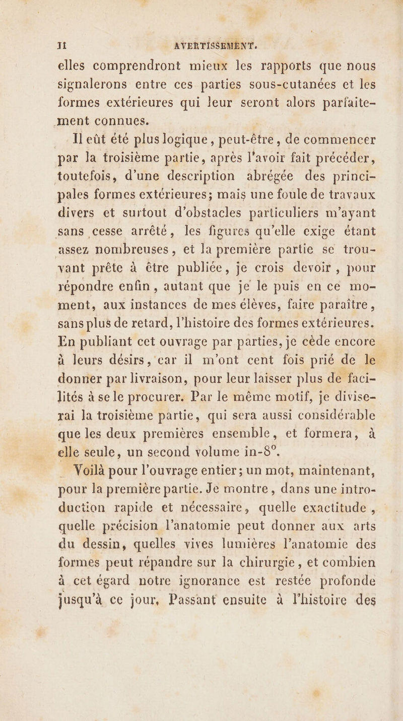 elles comprendront mieux les rapports que nous signalerons entre ces parties sous-cutanées et les formes extérieures qui leur seront alors parfaite- ment connues. ; Il eût été plus logique, peut-être, de commencer par la troisième partie, après l'avoir fait précéder, toutefois, d’une description abrégée des princi- pales formes extérieures; mais une foule de travaux divers et surtout d'obstacles particuliers m’ayant sans cesse arrêté, les figures qu’elle exige étant assez nombreuses, et la première partie se trou- vant prête à être publiée, je crois devoir , pour répondre enfin , autant que je le puis en ce mo- ment, aux instances de mes élèves, faire paraître, sans plus de retard, l’histoire des formes extérieures. En publiant cet ouvrage par parties, je cède encore à leurs désirs, car il m'ont cent fois prié de le donner par livraison, pour leur laisser plus de faci- lités à se le procurer. Par le même motif, je divise- rai la troisième partie, qui sera aussi considérable que les deux premières ensemble, et formera, à elle seule, un second volume in-8°. Voilà pour l’ouvrage entier ; un mot, maintenant, pour la prernière partie. Je montre, dans une intro- duction rapide et nécessaire, quelle exactitude , quelle précision l'anatomie peut donner aux arts du dessin, quelles vives lumières l’anatomie des formes peut répandre sur la chirurgie, et combien à cet égard notre ignorance est restée profonde jusqu’à ce jour, Passant ensuite à l’histoire des