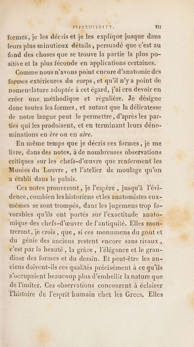 PNMTTICENITT. nil formes, je les décris et je les explique jusque dans leurs plus minutieux détails, persuadé que c'est au fond des choses que se trouve la partie la plus po- sitive et la plus féconde en applications certaines. Comme nous n’avons point encore d'anatomie des formes extérieures du corps, et qu’il n’y à point de nomenclature adoptée à cet égard, j'ai cru devoir en créer une méthodique et régulière. Je désigne donc toutes les formes, et autant que la délicatesse de notre langue peut le permettre, d’après les par- tes qui les produisent, et en terminant leurs déno- minations en êre Où en aire. En même temps que je décris ces formes, je me livre, dans des notes, à de nombreuses observations critiques sur les chefs-d'œuvre que renferment les Musées du Louvre, et l'atelier de moulage qu’on a établi dans le palais. Ces notes prouveront, je l'espère , jusqu'à l’évi- dence, combien les historiens etles anatomistes eux- mêmes se sont trompés, dans les jugemens trop fa- vorables qu'ils ont portés sur l'exactitude anato- mique des chefs-d’œuvre de l'antiquité. Elles mon- treront, Je crois, que, sices monumens du goût et du génie des anciens restent encore sans rivaux, c'est par la beauté, la grâce , l'élégance et le gran- diose des formes et du dessin. Et peut-être les an- ciens doivent-ils ces qualités précisément à ce qu'ils s'occupaient beaucoup plus d’embellir la nature que de limiter. Ces observations concourent à éclairer l'histoire de l'esprit humain chez les Grecs. Elles