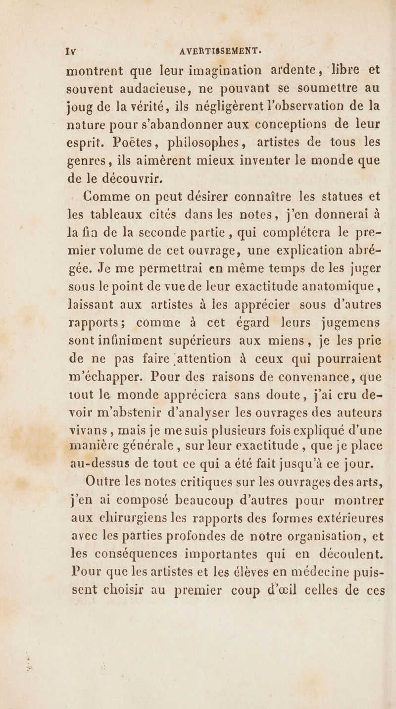 montrent que leur imagination ardente, libre et souvent audacieuse, ne pouvant se soumettre au joug de la vérité, ils négligèrent l'observation de la nature pour s’abandonner aux conceptions de leur esprit. Poëtes, philosophes, artistes de tous les genres, ils aimèrent mieux inventer le monde que de le découvrir. Comme on peut désirer connaître les statues et les tableaux cités dans les notes, j'en donnerai à la fia de la seconde partie , qui complétera le pre- mier volume de cet ouvrage, une explication abré- gée. Je me permettrai en même temps de les juger sous le point de vue de leur exactitude anatomique, laissant aux artistes à les apprécier sous d’autres rapports; comme à cet égard leurs jugemens sont infiniment supérieurs aux miens, je les prie de ne pas faire attention à ceux qui pourraient m'échapper. Pour des raisons de convenance, que tout le monde apprécicra sans doute, j'ai cru de- voir m'abstenir d'analyser les ouvrages des auteurs vivans, mais je me suis plusieurs fois expliqué d’une manière générale , sur leur exactitude , que je place au-dessus de tout ce qui a été fait jusqu’à ce jour. Outre les notes critiques sur les ouvrages des arts, jen ai composé beaucoup d’autres pour montrer aux chirurgiens les rapports des formes extérieures avec les parties profondes de notre organisation, et les conséquences importantes qui en découlent. Pour que les artistes et les élèves en médecine puis- sent choisir au premier coup d'œil celles de ces