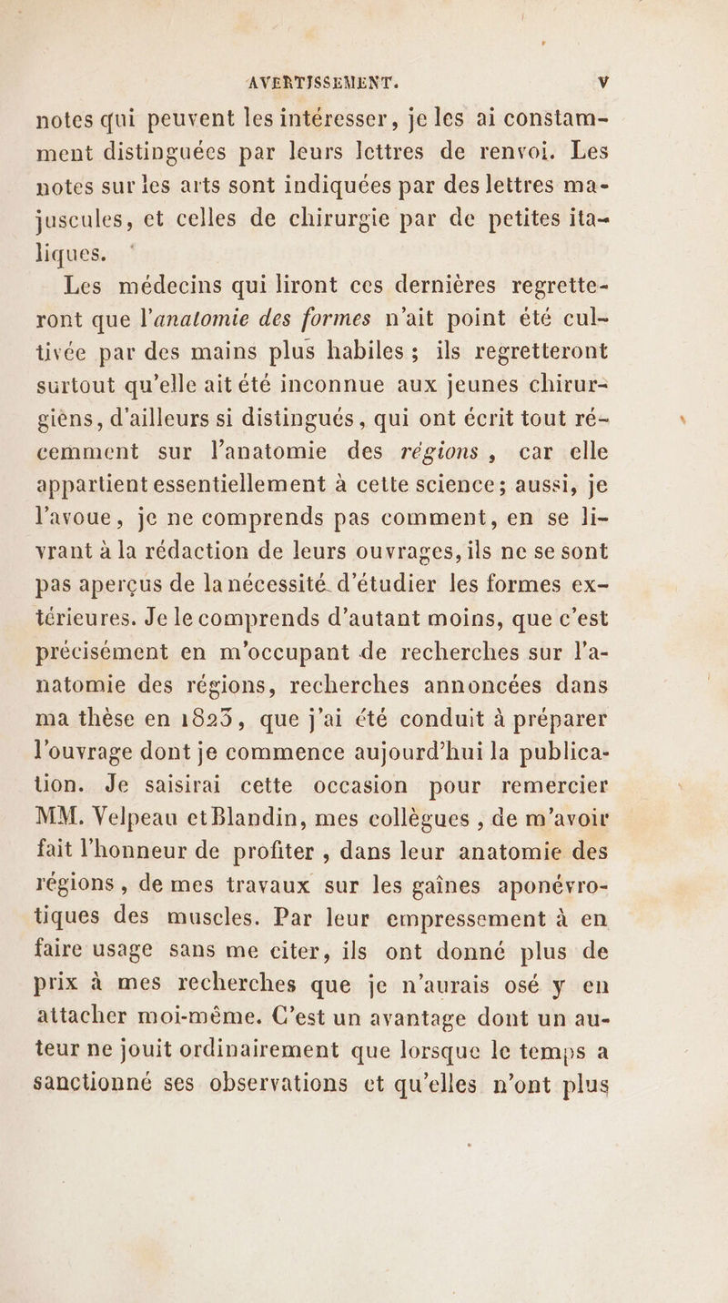 notes qui peuvent les intéresser, je les ai constam- ment distinguées par leurs lettres de renvoi. Les notes sur ies arts sont indiquées par des lettres ma- juscules, et celles de chirurgie par de petites ita- liques. Les médecins qui liront ces dernières regrette- ront que l’analomie des formes n'ait point été cul- tivée par des mains plus habiles ; ils regretteront surtout qu’elle ait été inconnue aux jeunes chirur- siens, d'ailleurs si distingués, qui ont écrit tout ré- cemment sur l’anatomie des régions, car elle appartient essentiellement à cette science; aussi, je l'avoue, je ne comprends pas comment, en se li- vrant à la rédaction de leurs ouvrages, ils ne se sont pas aperçus de la nécessité d'étudier les formes ex- iérieures. Je le comprends d’autant moins, que c’est précisement en m'occupant de recherches sur l’a- natomie des régions, recherches annoncées dans ma thèse en 1823, que j'ai été conduit à préparer l'ouvrage dont je commence aujourd’hui la publica- Uon. Je saisirai cette occasion pour remercier MM. Velpeau etBlandin, mes collègues , de m'avoir fait l'honneur de profiter , dans leur anatomie des régions , de mes travaux sur les gaînes aponévro- tiques des muscles. Par leur empressement à en faire usage sans me citer, ils ont donné plus de prix à mes recherches que je n'aurais osé y en attacher moi-même. C’est un avantage dont un au- teur ne jouit ordinairement que lorsque le temps a sanctionné ses observations et qu’elles n’ont plus