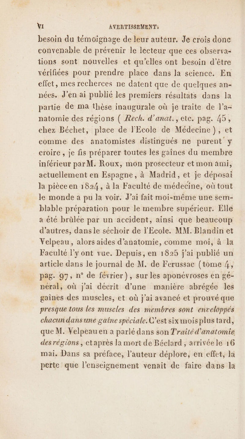 besoin du témoignage de leur auteur. Je crois donc convenable de prévenir le lecteur que ces observa« tions sont nouvelles et qu'elles ont besoin d’être vérifiées pour prendre place dans la science. En effet, mes recherces ne datent que de quelques an- nées. J’en ai publié les premiers résultats dans la partie de ma thèse inaugurale où je traite de l’a- natomie des régions ( Æech. d’anat., etc. pag. 45, chez Béchet, place de l'Ecole de Médecine }), et comme des anatomistes distingués ne purent y croire , je fis préparer toutes les gaînes du membre inférieur par M. Roux, mon prosecteur et mon ami, actuellement en Espagne, à Madrid, et je déposai la pièce en 1824, à la Faculté de médecine, où tout le monde a pu la voir. J’ai fait moi-même une sem- blable préparation pour le membre supérieur. Elle a été brûlée par un accident, ainsi que beaucoup d’autres, dans le séchoir de l'Ecole. MM. Blandin et Velpeau, alors aides d'anatomie, comme moi, à la Faculté l’y ont vue. Depuis, en 1825 j'ai publié un article dans le journal de M. de Ferussac (tome 4, pag. 97, n° de février), sur les aponévroses en gé- néral, où j'ai décrit d’une manière abrégée les gaines des muscles, et où j'ai avancé et prouvé que presque tous les muscles des membres sont enveloppes chacun dans une gaîne spéciale. C’est six mois plus tard, que M. Velpeau en a parlé dans son Traité d'anatomie des régions, etapres la mort de Béclard, arrivée le 16 mai. Dans sa préface, l’auteur déplore, en effet, la perte que l'enseignement venait de faire dans la