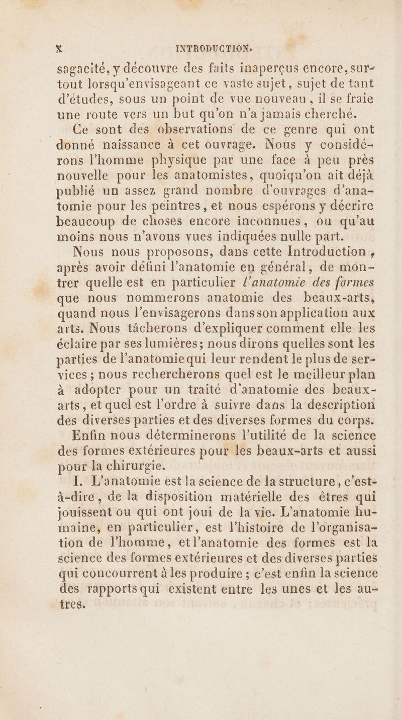 sagacité, y découvre des faits inaperçus encore, sur- tout lorsqu’envisageant ce vaste sujet, sujet de tant d’études, sous un point de vue nouveau, il se fraie une route vers un but qu'on n’a jamais cherché. Ce sont des observations de ce genre qui ont donné naissance à cet ouvrage. Nous y considé- rons l’homme physique par une face à peu près nouvelle pour les anatomistes, quoiqu’on ait déjà publié un assez grand nombre d'ouvrages d’ana- tomie pour les peintres, et nous espérons y décrire beaucoup de choses encore inconnues, ou qu'au moins nous n'avons vues indiquées nulle part. Nous nous proposons, dans cette Introduction, après avoir défini l'anatomie en général, de mon- trer quelle est en particulier l’anatomie des formes que nous nommerons anatomie des beaux-arts, quand nous l’envisagerons dansson application aux arts. Nous tâcherons d'expliquer comment elle les éclaire par ses lumières; nous dirons quelles sont les parties de anatomie qui leur rendent le plus de ser- vices ; nous rechercherons quel est le meilleur plan à adopter pour un traité d'anatomie des beaux- arts, et quel est l’ordre à suivre dans la description des diverses parties et des diverses formes du corps. Enfin nous déterminerons l'utilité de la science des formes extérieures pour les beaux-arts et aussi pour la chirurgie. | I. L'anatomie est la science de la structure, c’est- à-dire, de la disposition matérielle des êtres qui jouissent ou qui ont joui de la vie. L’anatomie hu- maine, en particulier, est l’histoire de l’organisa- tion de l’homme, etl’anatomie des formes est la science des formes extérieures et des diverses parties qui concourrent à les produire ; c’est enfin la science des rapports qui existent entre les unes et les au- tres. | |