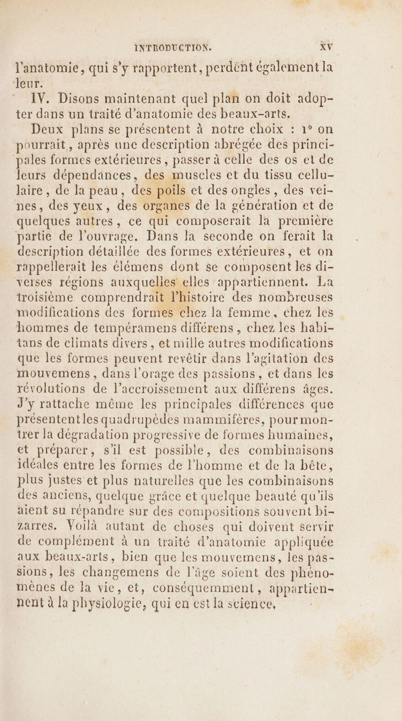l'anatomie, qui s’y rapportent, perdént également la Mer. © IV. Disons maintenant quel plan on doit adop- ter dans un traité d'anatomie des beaux-arts. Deux plans se présentent à notre choix : 1° on pourrait, après une description abrégée des princi- pales formes extérieures, passer à celle des os et de leurs dépendances, des muscles et du tissu cellu- laire , de la peau, des poils et des ongles, des vei- nes, des yeux, des organes de la génération et de quelques autres, ce qui composerait la première partie de l'ouvrage. Dans la seconde on ferait la description détaillée des formes extérieures, et on rappellerait les élémens dont se composent les di- veises régions auxquelles elles appartiennent. La troisième comprendrait l’histoire des nombreuses modifications des formes chez la femme, chez les hommes de tempéramens différens , chez les habi- tans de climats divers, et mille autres modifications que les formes peuvent revêtir dans l'agitation des mouvemens , dans l'orage des passions, et dans les révolutions de l’accroissement aux différens âges. J'y rattache même les principales différences que présentent les quadrupèdes mammifères, pour mon- trer la dégradation progressive de formes humaines, et préparer, s'il est possible, des combinaisons idéales entre les formes de l’homme et de la bête, plus justes et plus naturelles que les combinaisons des anciens, quelque grâce et quelque beauté qu'ils aient su répandre sur des compositions souvent bi- Zarres. Voilà autant de choses qui doivent servir de complément à un traité d'anatomie appliquée aux beaux-arts, bien que les mouvemens, les pas- sions, les changemens de l’âge soient des phéno- ménes de la vie, et, conséquemment, appartien- nent à la physiologie, qui en est la science,
