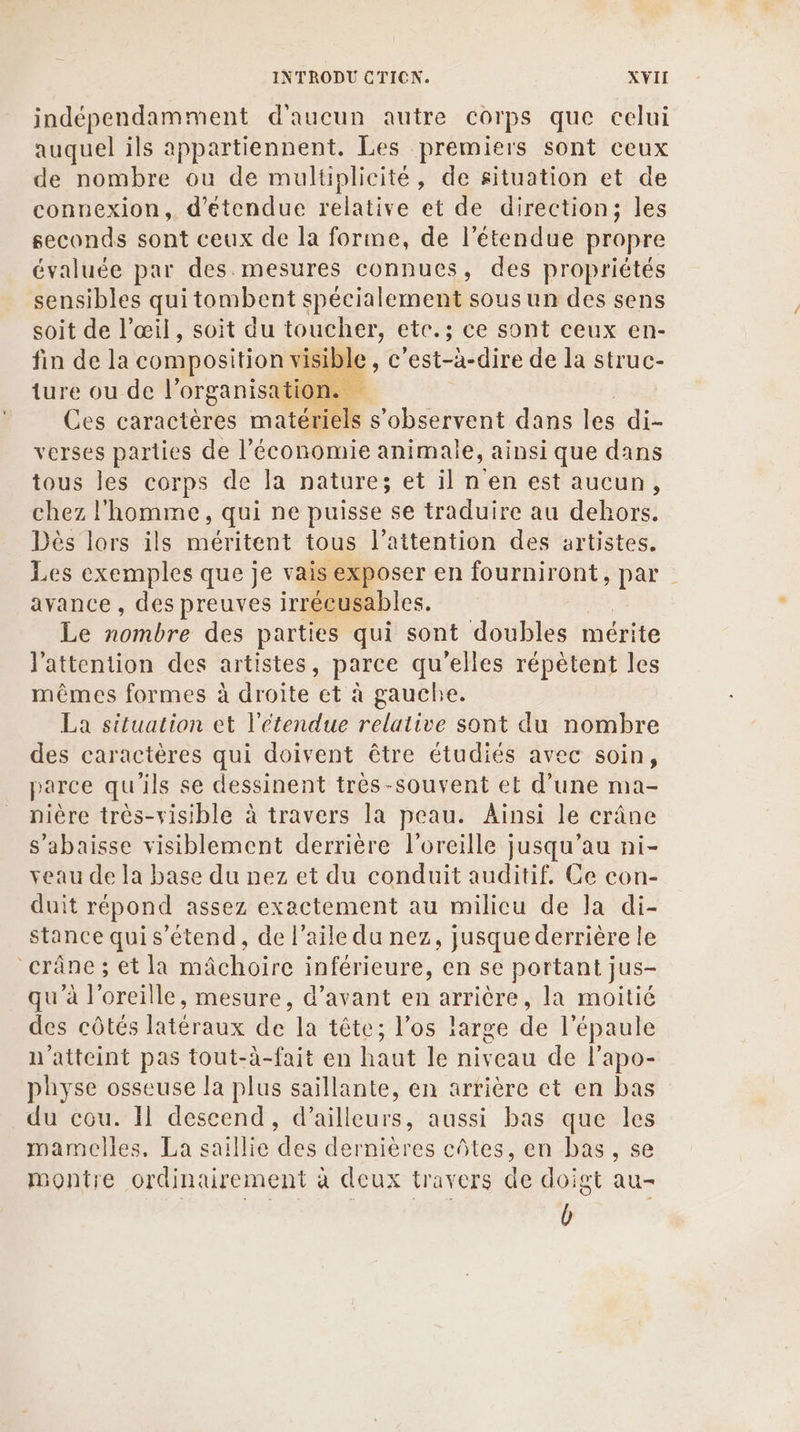 indépendamment d'aucun autre corps que celui auquel ils appartiennent. Les premiers sont ceux de nombre ou de multiplicité, de situation et de connexion, détendue relative et de direction; les seconds sont ceux de la forme, de l'étendue propre évaluée par des. mesures connues, des propriétés sensibles qui tombent spécialement sousun des sens soit de l'œil, soit du toucher, ete.; ce sont ceux en- fin de la composition visible , c'est-à-dire de la struc- ture ou de l organisation. “ Ces caractères matériels s'observent dans les di- verses parties de l’économie animale, ainsi que dans tous les corps de la nature; et il n en est aucun, chez l'homme, qui ne puisse se traduire au dehors. Dès lors ils méritent tous l’attention des artistes. Les exemples que je vais exposer en fourniront, par avance , des preuves irréeusables. Le nombre des parties qui sont doubles mérite l'attention des artistes, parce qu'elles répètent les mêmes formes à droite et à gauche. La situation et l'étendue relative sont du nombre des caractères qui doivent être étudiés avec soin, parce qu'ils se dessinent trèes-souvent et d’une ma- nière très-visible à travers la peau. Ainsi le crâne s'abaisse visiblement derrière l'oreille jusqu’au ni- veau de la base du nez et du conduit auditif. Ce con- duit répond assez exactement au milicu de Ja di- stance quis’étend, de l'aile du nez, jusque derrière le crâne; et la mâchoire inférieure, en se portant jus- qu'à l'oreille, mesure, d’avant en arrière, la moitié des côtés latéraux de la tête; l’os targe de l'épaule n'aiteint pas tout-à-fait en haut le niveau de l'apo- physe osseuse la plus saillante, en arrière et en bas du cou. Il descend, d’ailleurs, aussi bas que les mamelles, La saillie des dernières côtes, en bas, se montre ordinairement à deux travers de doigt au- b