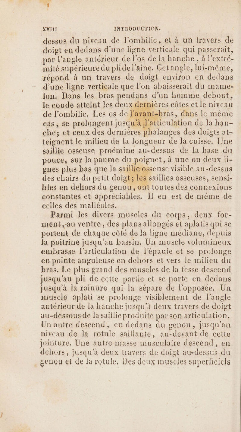 dessus du niveau de l’ombilic, et à un travers de doigt eu dedans d’une ligne verticale qui passerait, par l’angle antérieur de l'os de la hanche , à l'extré- mité supérieure du plide laine. Cet angle, lui-même, répond à un travers de doigt environ en dedans d’une ligne verticale que l’on abaisserait du mame- lon. Dans les bras pendans d’un homme debout, lernières côtes et le niveau ant-bras, dans le même teignent le milieu de la longueur de la cuisse. Une saillie osseuse proémine au-dessus de la base du pouce, sur la paume du poignet, à une ou deux li- gnes plus bas que la saillie osseuse visible au-dessus des chairs du petit doigt; les saillies osseuses, sensi- bles en dehors du genou, ont toutes des connexions constantes et appréciabies. Il en est de même de celles des malléoles. Parmi les divers muscles du corps, deux for- meént,-au ventre, des plans allongés et aplatis qui se portent de chaque côté de la ligne médiane, depuis la poitrine jusqu’au bassin. Un muscle volumineux embrasse l'articulation de l'épaule et se prolonge en pointe anguleuse en dehors et vers le milieu du bras. Le plus grand des muscles de la fesse descend jusqu'au pli de cette partie et se porte en dedans jusqu’à la rainure qui la sépare de l'opposée. Un muscle aplati se prolonge visiblement de l'angle antérieur de la hanche jusqu’à deux travers de doigt au-dessous de Ja saïilie produite par son articulation. Un autre descend, en dedans du genou, jusqu’au niveau de la rotule saillante, au-devant de cette jointure. Une autre masse musculaire descend, en dehors, jusqu’à deux travers de doigt au-dessus du genou et de la rotuie, Des deux muscles superficiels