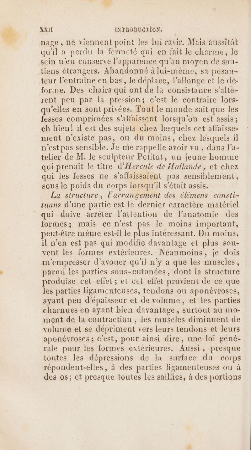 nage, né viennent point les lui ravir. Mais aussitôt qu’il a perdu la fermeté qui en fait le charme, le sein n'en conserve l'apparence qu'au moyen de sou- tiens étrangers. Abandonné à lui-même, sa pesan- teur l'entraine en bas , le déplace, 1 allonge et le dé- forme. Des chairs qui ont de la consistance s’altè- rent peu par la pressions c’est le contraire lors- qu’elles en sont privées. Tout ie monde sait que les fesses comprimées s’affaissent lorsqu'on est assis; ch bien! il est des sujets chez lesquels cet affaisse- went n'existe pas, où du moins, chez lesquels il n’est pas sensible. Je me rappelle avoir vu , dans l’a- telier de M. le sculpteur Petitot, un jeune homme qui prenait le titre d'Hercule de iTollande, et chez qui les fesses ne s’affaissaient pas sensiblement, sous le poids du corps lorsqu'il s'était assis. La structure, L’arrangement des élémens consti- tuans d’une partie est le dernier caractère matériel qui doive arrêter l'attention de l'anatomie des formes; mais ce n'est pas le moins important, peut-être même est-il le plus intéressant. Du moins, il n’en est pas qui modifie davantage et plus sou- vent les formes extérieures. Néanmoins, je dois m'empresser d’avouer qu'il n’y a que les muscles, parmi les parties sous-cutanées, dont la structure produise cet elfet; et cet effet provient de ce que les parties ligamenteuses, tendons ou aponévroses, ayant peu d'épaisseur et de volume, et les parties charnues en ayant bien davantage , surtout au mo- ment de la contraction , les muscles diminuent de volume et se dépriment vers leurs tendons et leurs aponéyroses ; c'est, pour ainsi dire, une loi géné-. rale pour les formes extérieures. Aussi, presque toutes les dépressions de la surface du corps répondent-elles, à des parties ligamenteuses ou à des os; et presque toutes les saillies, à des portions