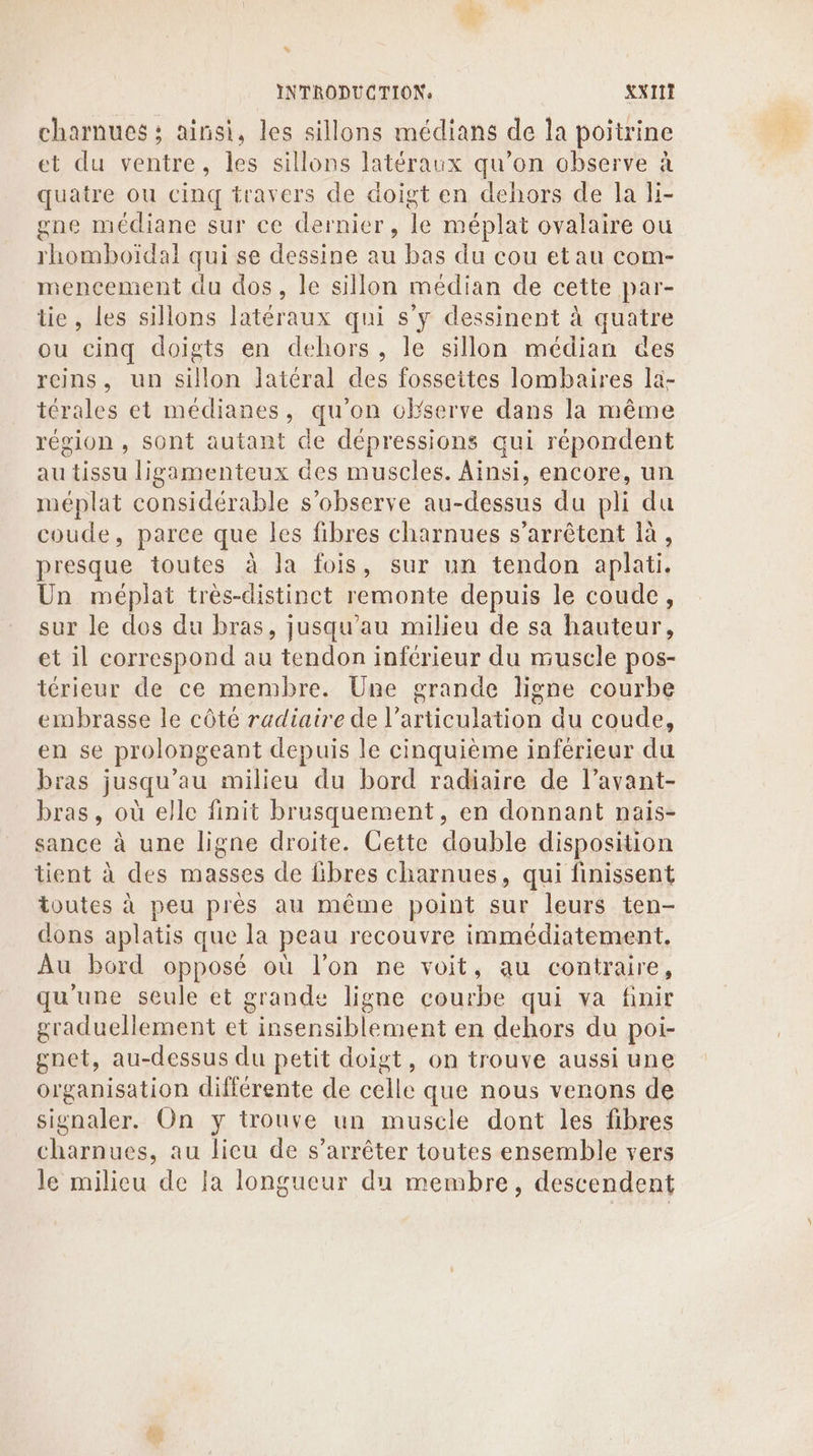 x INTRODUCTION: XX111 charnues : ainsi, les sillons médians de la poitrine et du ventre, les sillons latéraux qu’on observe à quatre ou cinq travers de doigt en dehors de la li- gne médiane sur ce dernier, re. méplat ovalaire où rhomboiïdal qui se dessine au bas du cou et au com- mencement du dos, le sillon médian de cette par- tie, les sillons latéraux qui s’y dessinent à quatre ou cinq doigts en dehors, le sillon médian des reins, un sillon latéral des fosseites lombaires la- térales et médianes, qu'on cEserve dans la même région , sont autant de dépressions qui répondent au tissu ligamenteux des muscles. Ainsi, encore, un méplat considérable s’observe au-dessus du pli du coude, parce que les fibres charnues s'arrêtent là, presque toutes à la fois, sur un tendon aplati. Un méplat très-distinct remonte depuis le coude, sur le dos du bras, jusqu’au milieu de sa hauteur, et il correspond au tendon inférieur du muscle pos- térieur de ce membre. Une grande ligne courbe embrasse le côté radiaire de l’ NAN Te du coude, en se prolongeant depuis le cinquième inférieur du bras jusqu’au milieu du bord radiaire de l’avant- bras, où elle finit brusquement, en donnant nais- sance à une ligne droite. Cette double disposition tient à des masses de fibres charnues, qui finissent toutes à peu près au même point sur leurs ten- dons aplatis que la peau recouvre immédiatement, Au bord opposé où l’on ne voit, au contraire, qu'une seule et grande ligne courbe qui va finir graduellement et ’’insensiblement en dehors du poi- gnet, au-dessus du petit doigt, on trouve aussi une organisation différente de celle que nous venons de signaler. On y trouve un muscle dont les fibres charnues, au licu de s’arrêter toutes ensemble vers le milieu de la longueur du membre, descendent