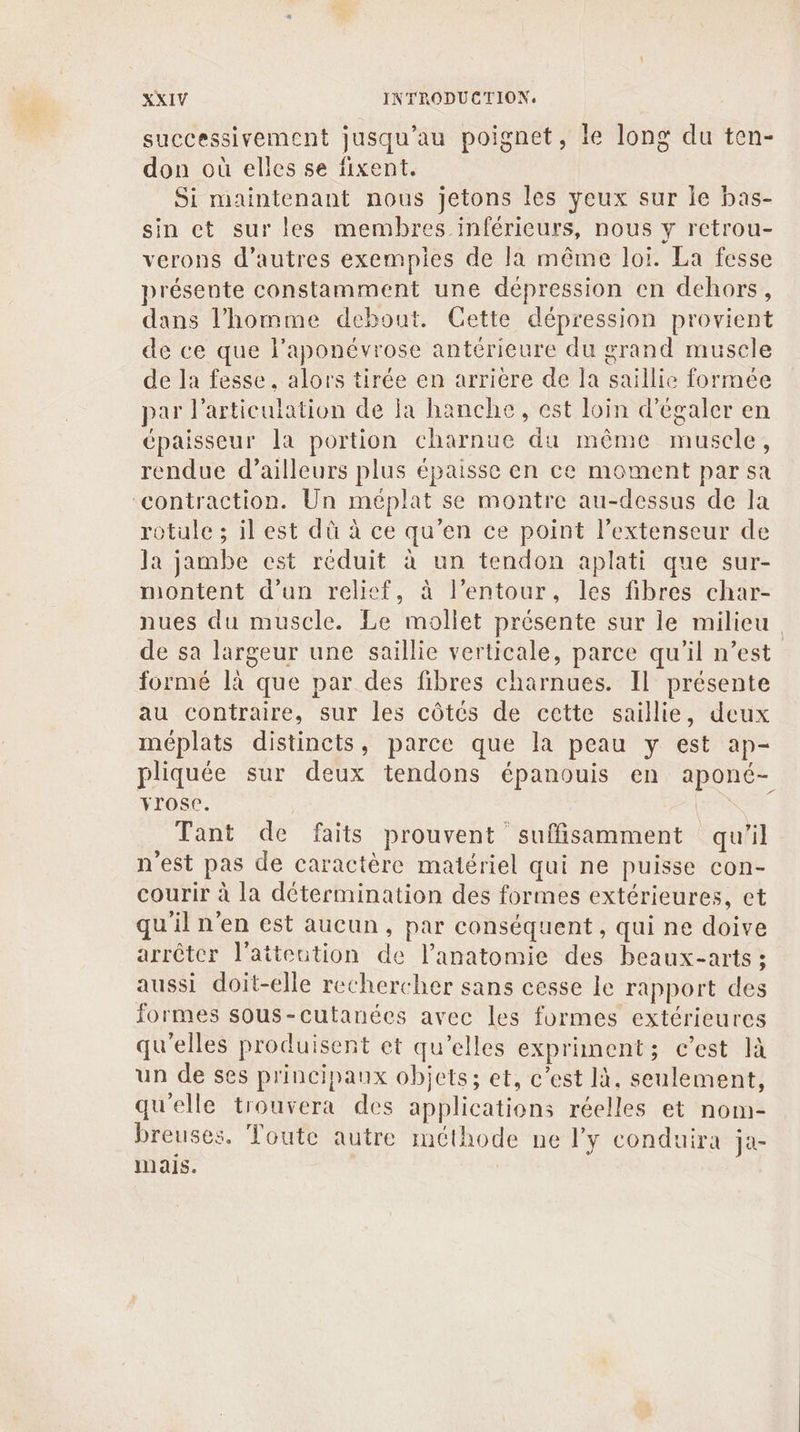 successivement jusqu’au poignet, le long du ten- don où elles se fixent. Si maintenant nous jetons les yeux sur le bas- sin et sur les membres inférieurs, nous y retrou- verons d’autres exempies de Ja même loi. La fesse présente constamment une dépression en dehors, dans l’homme debout. Cette dépression provient de ce que l’aponévrose antérieure du grand musele de la fesse, alors tirée en arriere de Ia saillie formée par l'articulation de la hanche, est loin d’égaler en épaisseur la portion charnue du même muscle, rendue d’ailleurs plus épaisse en ce moment par sa contraction. Un méplat se montre au-dessus de la rotule ; il est dû à ce qu’en ce point l’extenseur de la jambe est réduit à un tendon aplati que sur- montent d’un relief, à l’entour, les fibres char- nues du muscle. Le mollet présente sur le milieu de sa largeur une saillie verticale, parce qu’il n’est formé là que par des fibres charnues. Il présente au contraire, sur les côtés de cette saillie, deux méplats distincts, parce que la peau y est ap- pliquée sur deux tendons épanouis en aponé- rose. | Tant de faits prouvent suffisamment qu'il n'est pas de caractère matériel qui ne puisse con- courir à la détermination des formes extérieures, ct qu'il n’en est aucun, par conséquent , qui ne doive arrêter l'aiteution de l'anatomie des beaux-arts ; aussi doit-elle rechercher sans cesse le rapport des formes sous-cutanées avec les formes extérieures qu'elles produisent et qu’elles expriment; c’est là un de ses principaux objets; et, c’est IX. seulement, qu'elle trouvera des applications réelles et nom- breuses. Toute autre méthode ne ly conduira ja- mais.