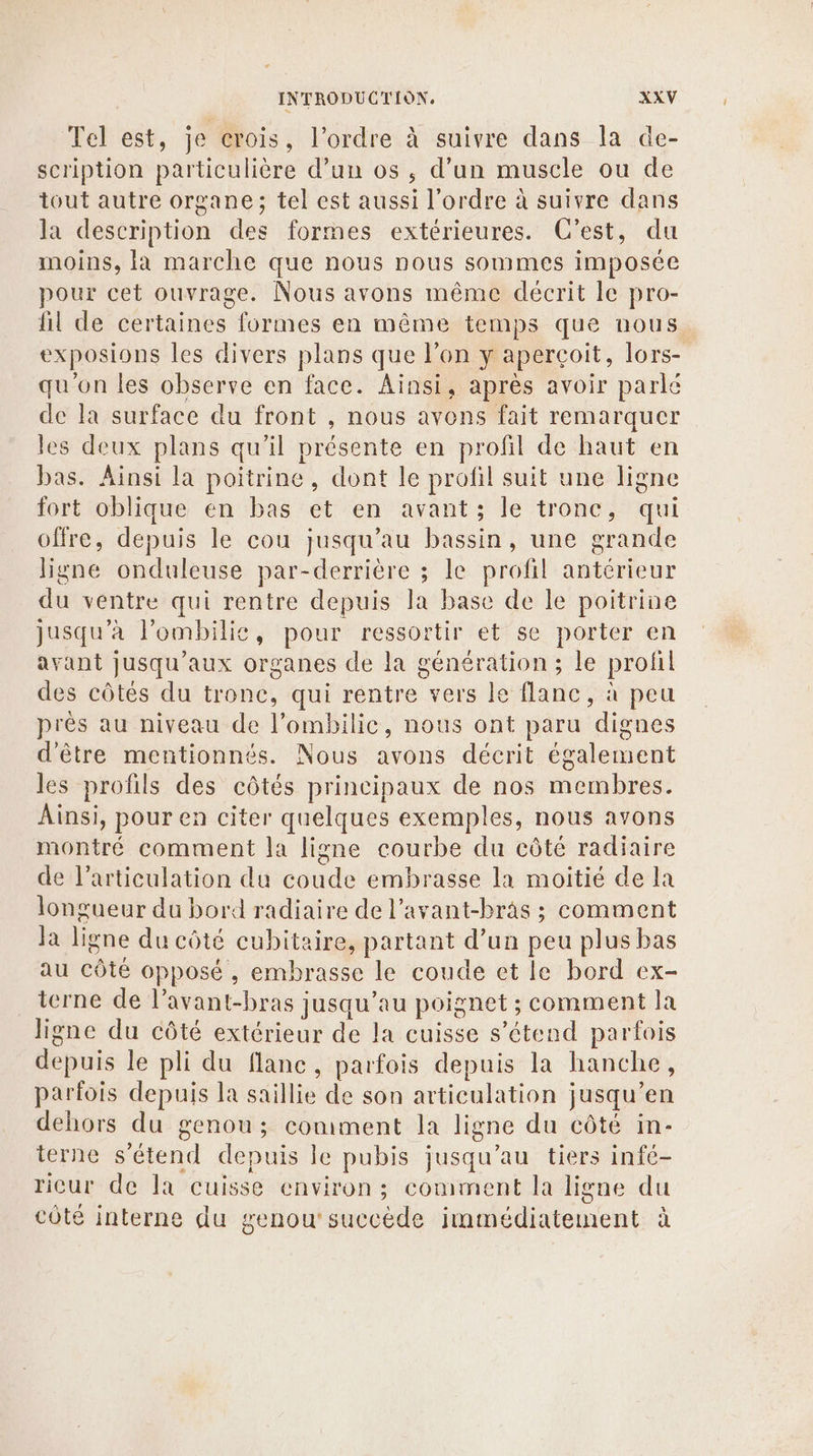 Tel est, je crois, l’ordre à suivre dans la de- scription particulière d’un os, d’un muscle ou de tout autre organe; tel est aussi l’ordre à suivre dans la description des formes extérieures. C’est, du moins, la marche que nous nous sommes imposée pour cet ouvrage. Nous avons même décrit le pro- fil de certaines formes en même temps que nous exposions les divers plans que l’on y aperçoit, lors- qu'on les observe en face. Ainsi, après avoir parlé de la surface du front , nous avens fait remarquer les deux plans qu’il présente en profil de haut en bas. Ainsi la poitrine, dont le profil suit une ligne fort oblique en bas et en avant; le tronc, qui offre, depuis le cou jusqu’au bassin, une grande ligne onduleuse par-derrière ; le profil antérieur du ventre qui rentre depuis la base de le poitrine jusqu'à l'ombilie, pour ressortir et se porter en avant jusqu'aux organes de la génération; le profil des côtés du tronc, qui rentre vers Le flanc, à peu près au niveau de l’ombilic, nous ont paru dignes d'être mentionnés. Nous avons déerit également les profils des côtés principaux de nos membres. Ainsi, pour en citer quelques exemples, nous avons montré comment la ligne courbe du côté radiaire de l’articulation du coude embrasse la moitié de la longueur du bord radiaire de l’avant-bras ; comment Ja ligne du côté cubitaire, partant d’un peu plus bas au côté opposé, embrasse le coude et le bord ex- terne de l’avant-bras jusqu’au poignet ; comment la ligne du côté extérieur de la cuisse s'étend parfois depuis le pli du flanc, parfois depuis la hanche, parfois depuis la saillie de son articulation jusqu’en dehors du genou; comment la ligne du côté in- terne s'étend depuis le pubis jusqu’au tiers infé- ricur de la cuisse environ; coniment la ligne du côté interne du genou’ succède immédiatement à